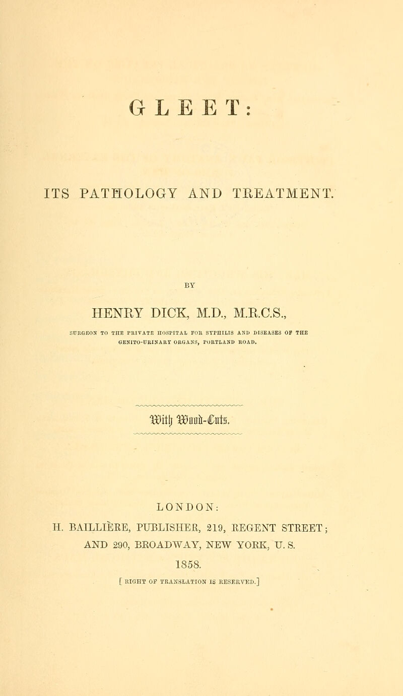 GLEET: ITS PATHOLOGY AND THEATMENT. BY HENRY DICK, M.D., M.E.C.S., SnUOEON TO THE PKITATE HOSPITAL FOR SYPHILIS AND DISEASES OP THE GENITO-URINAar ORGANS, PORTLAND ROAD. aa^itti BEDii-Ciits. LONDON: H. BAILLIEEE, PUBLTSHEH, 219, EEGENT STEEET; AND 290, BEOADWAY, NEW YORK, U. S. 1858. [ RIGHT OP TRANSLATION IS RESERVED.]