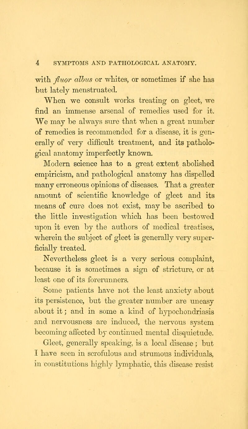with fluor alhus or wMtes, or sometimes if she has but lately menstruated When we consult works treating on gleet, we find an immense arsenal of remedies used for it. We may be always sure that when a great number of remedies is recommended for a disease, it is gen- erally of very difficult treatment, and its patholo- gical anatomy imperfectly known. Modern science has to a great extent abolished empiricism, and pathological anatomy has dispelled many erroneous opinions of diseases. That a greater amount of scientific knowledge of gleet and its means of cure does not exist, may be ascribed to the httle investigation which has been bestowed upon it even by the authors of medical treatises, wherein the subject of gleet is generally very super- ficially treated. Nevertheless gleet is a very serious complaint, because it is sometimes a sign of stricture, or at least one of its forerunners. Some patients have not the least anxiety about its persistence, but the greater number are uneasy about it; and in some a kind of hj^ochondriasis and nervousness are induced, the nervous system becoming afiected by continued mental disquietude. Gleet, generally speaking, is a local disease; but I have seen in scrofulous and stnimous individuals, in constitutions highly lymphatic, tliis disease resist