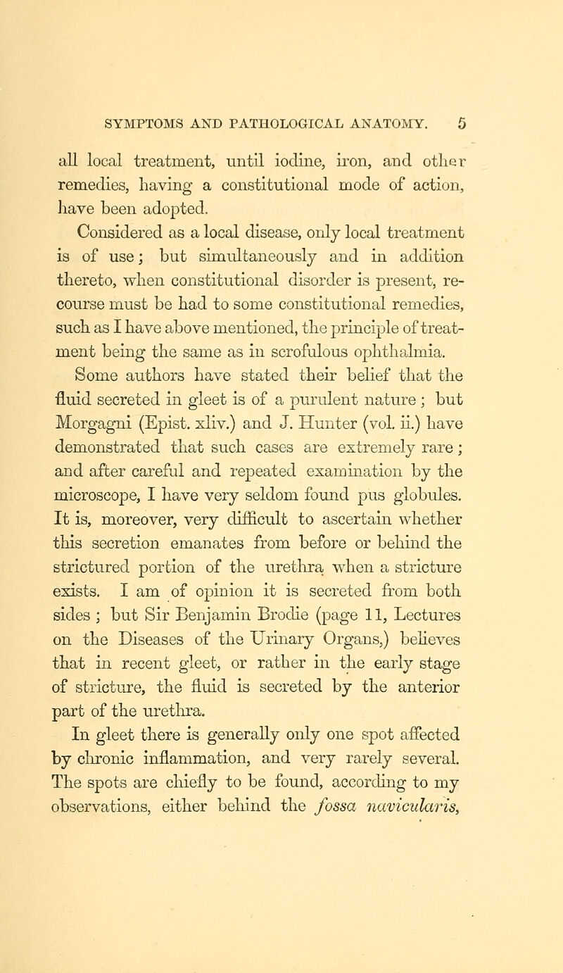 all local treatment, until iodine, iron, and other remedies, having a constitutional mode of action, liave been adopted. Considered as a local disease, only local treatment is of use; but simultaneously and in addition thereto, when constitutional disorder is present, re- course must be had to some constitutional remedies, such as I have above mentioned, the principle of treat- ment being the same as in scrofulous ophthalmia. Some authors have stated their belief that the fluid secreted in gleet is of a purulent nature ; but Morgagni (Epist. xliv.) and J, Hunter (vol. ii.) have demonstrated that such cases are extremely rare; and after careful and repeated examination by the microscope, I have very seldom found pus globules. It is, moreover, very difficult to ascertain whether this secretion emanates from before or behind the strictured portion of the urethra when a stricture exists. I am of opinion it is secreted from both sides ; but Sir Benjamin Brodie (page 11, Lectures on the Diseases of the Urinary Organs,) behoves that in recent gleet, or rather in the early stage of stricture, the fluid is secreted by the anterior part of the urethra. In gleet there is generally only one spot affected by chronic inflammation, and very rarely several. The spots are chiefly to be found, according to my observations, either behind the fossa fiavicularis,