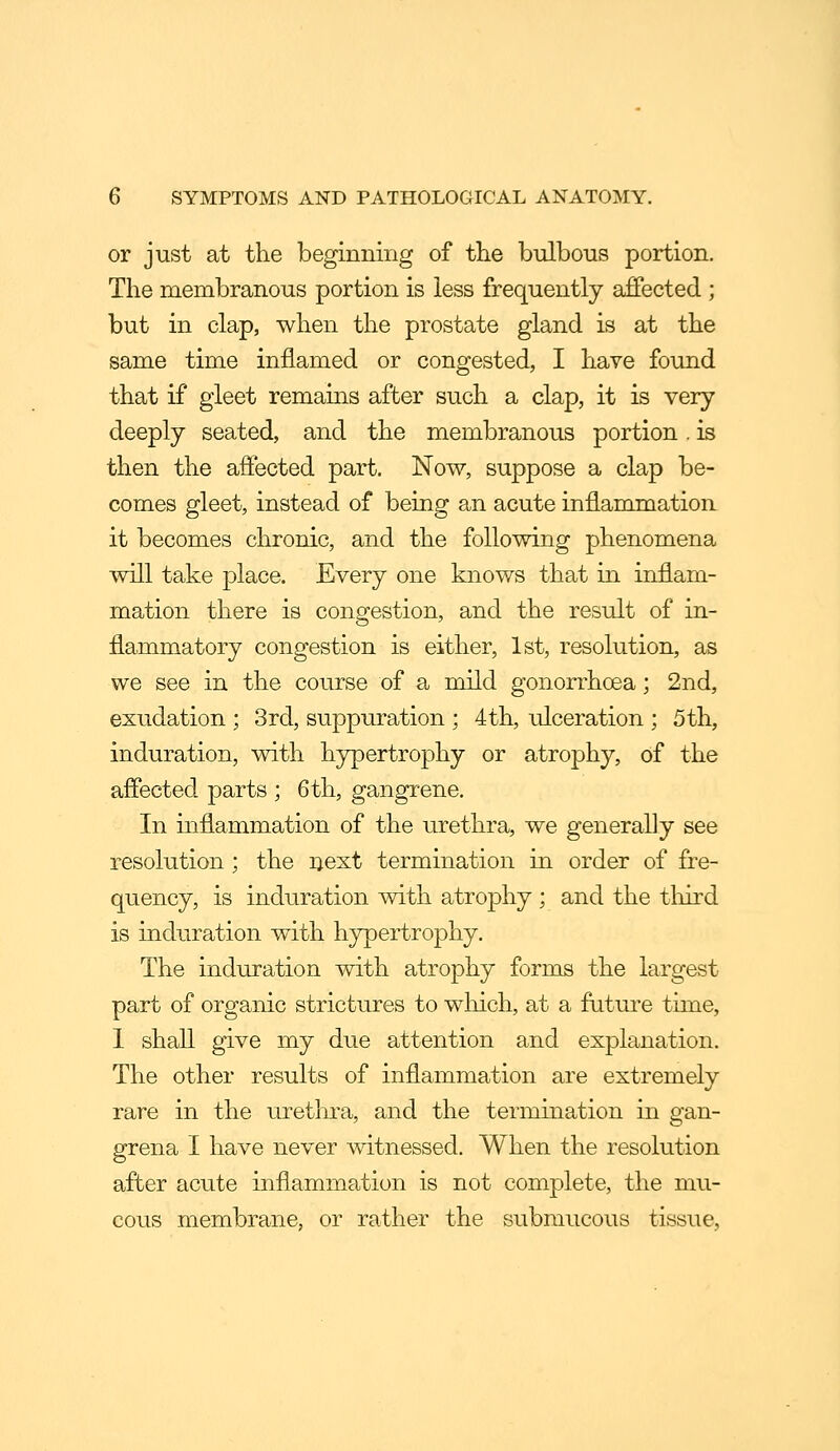 or just at the beginning of the bulbous portion. The membranous portion is less frequently affected ; but in clap, when the prostate gland is at the same time inflamed or congested, I have found that if gleet remains after such a clap, it is very deeply seated, and the membranous portion. is then the affected part. Now, suppose a clap be- comes gleet, instead of being an acute inflammatiorL it becomes chronic, and the following phenomena will take place. Every one knows that in inflam- mation there is congestion, and the result of in- flammatory congestion is either, 1st, resolution, as we see in the course of a mild gonorrhoea; 2nd, exudation ; 3rd, suppuration ; 4th, ulceration ; 5th, induration, with hypertrophy or atrophy, of the affected parts ; 6 th, gangrene. In inflammation of the urethra, we generally see resolution; the next termination in order of fre- quency, is induration with atrophy ; and the tliird is induration with hypertrophy. The induration with atrophy forms the largest part of organic strictures to which, at a future time, 1 shall give my due attention and explanation. The other results of inflammation are extremely rare in the urethra, and the termination in gan- grena I have never witnessed. When the resolution after acute inflammation is not complete, the mu- cous membrane, or rather the submucous tissue,