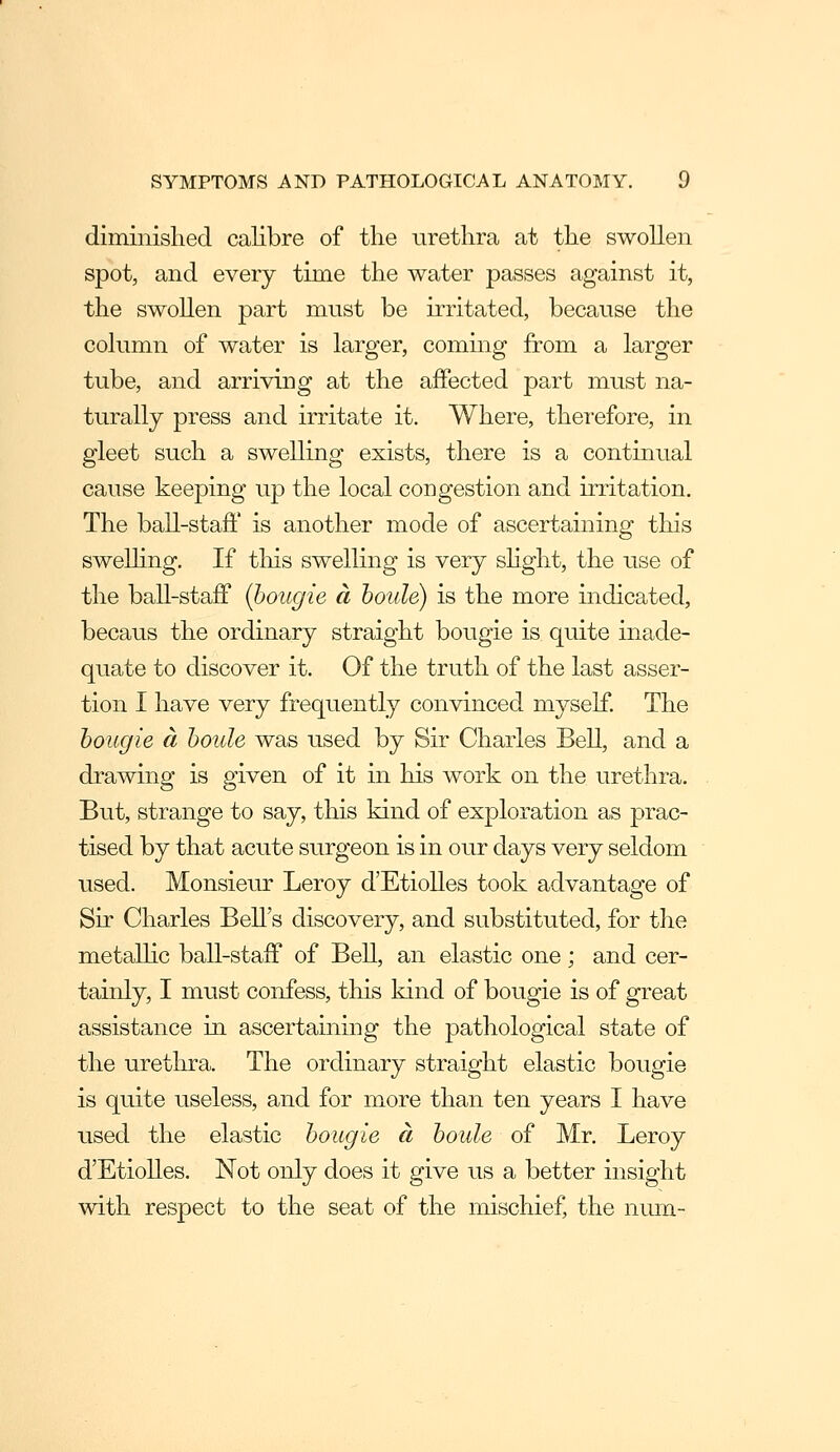 diminished calibre of the urethra at the swollen spot, and every time the water passes against it, the swollen part must be irritated, because the column of water is larger, coming from a larger tube, and arriving at the afPected part must na- turally press and irritate it. Where, therefore, in gleet such a swelling exists, there is a continual cause keeping up the local congestion and irritation. The ball-staft' is another mode of ascertaining this sweUing. If tliis swelling is very shght, the use of the ball-staff (bougie a houle) is the more indicated, becaus the ordinary straight bougie is quite inade- quate to discover it. Of the truth of the last asser- tion I have very frequently convinced myself. The bougie a boule was used by Sir Charles Bell, and a drawing is given of it in his work on the urethra. But, strange to say, this kind of exploration as prac- tised by that acute surgeon is in our days very seldom used. Monsieur Leroy d'Etiolles took advantage of Sir Charles Bell's discovery, and substituted, for tlie metallic ball-staif of BeU, an elastic one; and cer- tainly, I must confess, this kind of bougie is of great assistance in ascertaining the pathological state of the urethra. The ordinary straight elastic bougie is quite useless, and for more than ten years I have used the elastic bougie a boule of Mr. Leroy d'Etiolles. Not only does it give us a better insight with respect to the seat of the mischief, the niun-