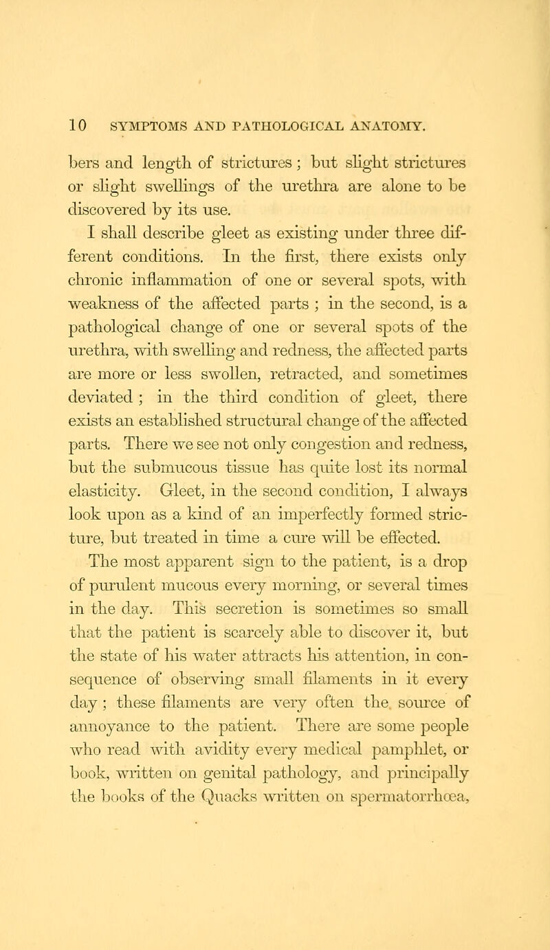 bers and length of strictiires; but slight strictures or slight swellings of the urethra are alone to be discovered by its use. I shall describe gleet as existing under three dif- ferent conditions. In the first, there exists only chronic inflammation of one or several sj^ots, with weakness of the affected parts ; in the second, is a pathological change of one or several spots of the urethra, with swelKng and redness, the affected parts are more or less swollen, retracted, and sometimes deviated ; in the third condition of gleet, there exists an established structural change of the affected parts. There we see not only congestion and redness, but the submucous tissue has quite lost its normal elasticity. Gleet, in the second condition, I always look upon as a kind of an imperfectly formed stric- ture, but treated in time a cure will be effected. The most apparent sign to the patient, is a drop of purulent mucous every morning, or several times in the day. This secretion is sometimes so small that the patient is scarcely able to discover it, but the state of his water attracts his attention, in con- sequence of observing small filaments in it eveiy day; these filaments are very often the, source of annoyance to the patient. There are some people who read with avidity every medical pamplilet, or book, written on genital pathology, and principally the books of the Quacks written on spermatorrhoea.