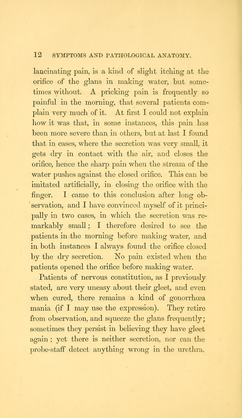 lancinating pain, is a kind of slight itching at the orifice of the glans in making water, but some- times without. A pricking pain is frequently so painful in the morning, that several patients com- plain very much of it. At first I could not explain how it was that, in some instances, this pain has been more severe than in others, but at last I found that in cases, where the secretion was very small, it gets dry in contact with the air, and closes the orifice, hence the sharp pain when the stream of the water pushes against the closed orifice. This can be imitated artificially, in closing the orifice with the finger. I came to this conclusion after long ob- ' servation, and I have convinced myself of it princi- pally in two cases, in which the secretion was re- markably small; I therefore desired to see the patients in the morning before making water, and in both instances I always found the orifice closed by the dry secretion. No pain existed when the patients opened the orifice before making water. Patients of nervous constitution, as I previously stated, are very uneasy about their gleet, and even when cured, there remains a kind of gonorrhoea mania (if I may use the expression). They retii'e from observation, and squeeze the glans frequently; sometimes they persist in believing they have gleet again; yet there is neither secretion, nor can the probe-staff detect anything wrong in the urethra.