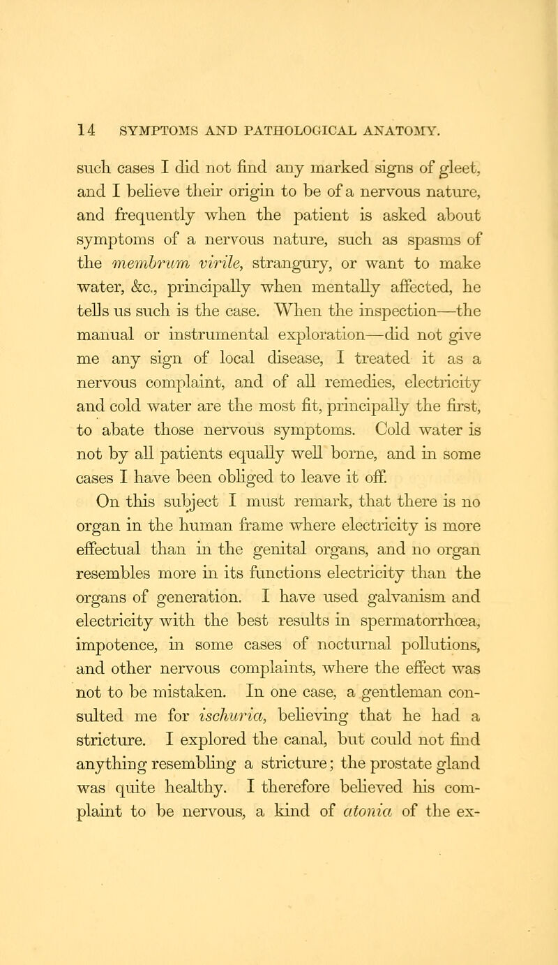 such cases I did not find any marked signs of gleet, and I believe their origin to be of a nervous nature, and frequently when the patient is asked about symptoms of a nervous nature, such as spasms of the memhrum virile, strangury, or want to make water, &c., principally when mentally afPected, he tells us such is the case. When the inspection—the manual or instrumental exploration—did not give me any sign of local disease, I treated it as a nervous complaint, and of all remedies, electricity and cold water are the most fit, principally the first, to abate those nervous symptoms. Cold water is not by all patients equally well borne, and in some cases I have been obhged to leave it off. On this subject I must remark, that there is no organ in the human frame where electricity is more effectual than in the genital organs, and no organ resembles more in its functions electricity than the organs of generation. I have used galvanism and electricity with the best results in spermatorrhoea, impotence, in some cases of nocturnal pollutions, and other nervous complaints, where the effect was not to be mistaken. In one case, a gentleman con- sulted me for ischuria, behoving that he had a stricture. I explored the canal, but could not find anything resembhng a stricture; the prostate gland was quite healthy. I therefore beheved his com- plaint to be nervous, a kind of atonia of the ex-