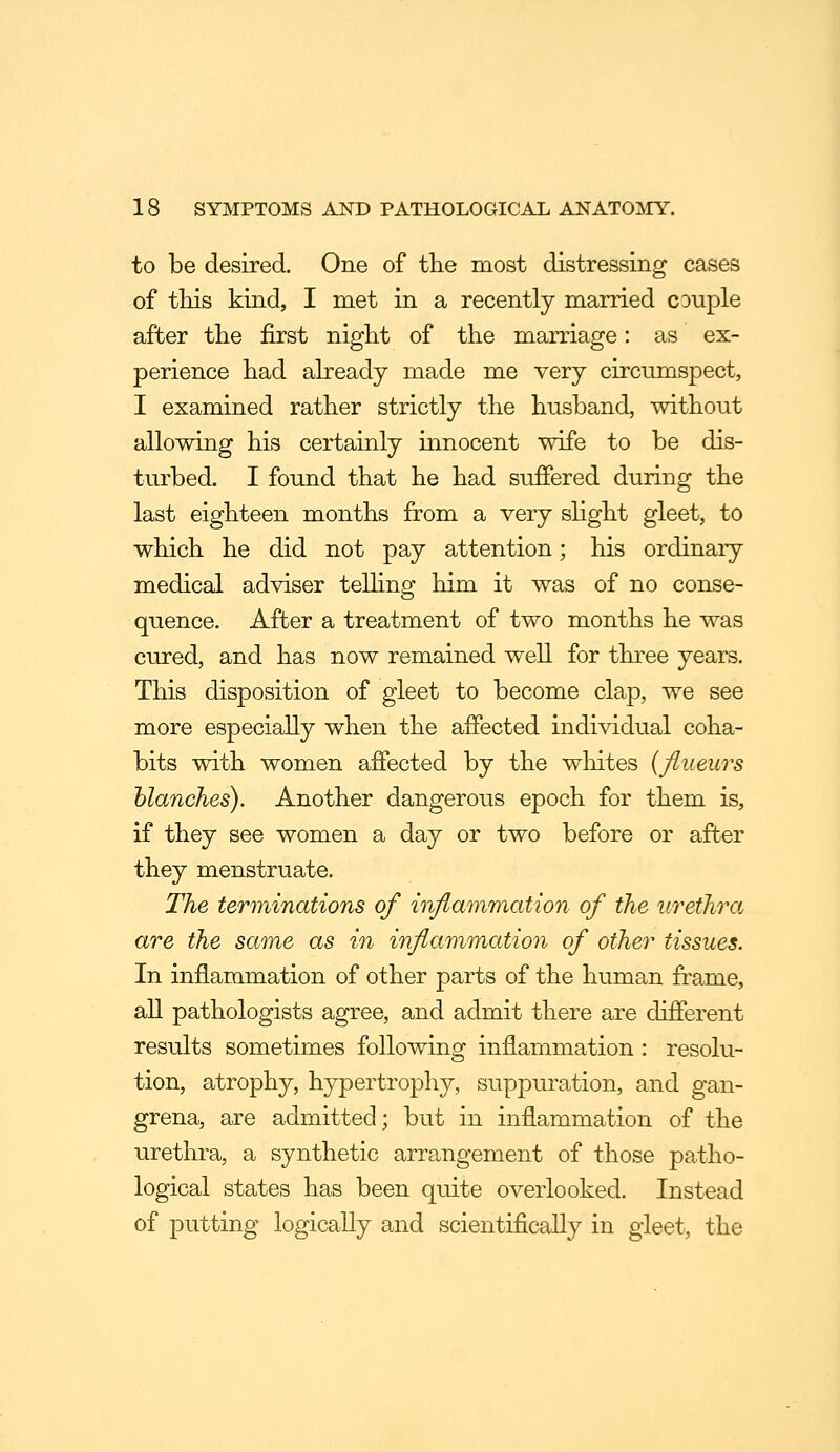 to be desired. One of the most distressing cases of this kind, I met in a recently married couple after the first night of the marriage: as ex- perience had already made me very circumspect, I examined rather strictly the husband, without allowing his certainly innocent wife to be dis- turbed. I found that he had suffered during the last eighteen months from a very slight gleet, to which he did not pay attention; his ordinary medical adviser telhng him it was of no conse- quence. After a treatment of two months he was cured, and has now remained well for three years. This disposition of gleet to become clap, we see more especially when the affected individual coha- bits with women affected by the whites {fiueurs blanches). Another dangerous epoch for them is, if they see women a day or two before or after they menstruate. The terminations of inflammation of the urethra are the same as in inflammation of other tissues. In inflammation of other parts of the human frame, all pathologists agree, and admit there are different results sometimes following inflammation : resolu- tion, atrophy, hypertrophy, suppuration, and gan- grena, are admitted; but in inflammation of the urethra, a synthetic arrangement of those patho- logical states has been quite overlooked. Instead of putting logically and scientifically in gleet, the