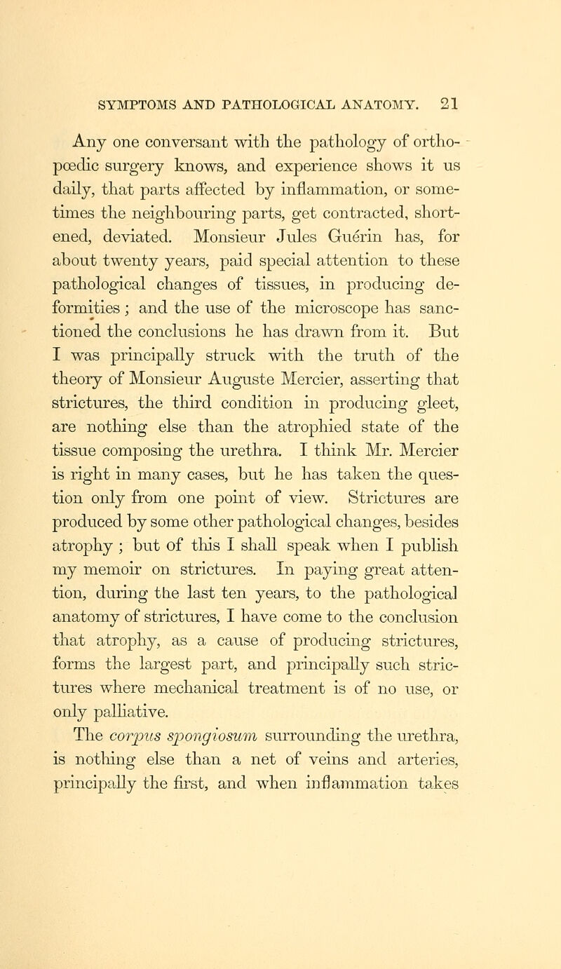 Any one conversant with the pathology of ortho- poedic surgery knows, and experience shows it us daily, that parts affected by inflammation, or some- times the neighbouring parts, get contracted, short- ened, deviated. Monsieur Jules Guerin has, for about twenty years, paid special attention to these pathological changes of tissues, in producing de- formities ; and the use of the microscope has sanc- tioned the conclusions he has drawn from it. But I was principally struck with the truth of the theory of Monsieur Auguste Mercier, asserting that strictures, the third condition in producing gleet, are nothing else than the atrophied state of the tissue composing the urethra. I think Mr. Mercier is right in many cases, but he has taken the ques- tion only from one point of view. Strictures are produced by some other pathological changes, besides atrophy ; but of this I shall speak when I publish my memoir on strictures. In paying great atten- tion, during the last ten years, to the pathological anatomy of strictures, I have come to the conclusion that atrophy, as a cause of producing strictures, forms the largest part, and principally such stric- tures where mechanical treatment is of no use, or only palHative. The corpus sjoongiosum surrounding the urethra, is notliing else than a net of veins and arteries, principally the first, and when inflammation takes