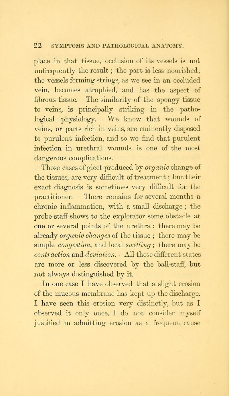 place in that tissue, occlusion of its vessels is not unfrequently the result; the part is less nourished, the vessels forming strings, as we see in an occluded vein, becomes atrophied, and h?vS the aspect of fibrous tissue. The similarity of the spongy tissue to veins, is principally striking in the patho- logical physiology. We know that wounds of veins, or parts rich in veins, are eminently disposed to purulent infection, and so we find that purulent infection in urethral wounds is one of the most dangerous complications. Those cases of gleet produced by organic change of the tissues, are very difficult of treatment; but their exact diagnosis is sometimes very difficult for the practitioner. There remains for several months a chronic inflammation, with a small discharge; the probe-staff shows to the explorator some obstacle at one or several points of the urethra ; there may be already organic changes of the tissue ; there may be simple congestion, and local swelling; there may be contraction and deviation. ■ All those difierent states are more or less discovered by the ball-stafl', but not always distinguished by it. In one case I have observed that a slight erosion of the mucous membrane has kept up the discharge. I have seen this erosion very distinctly, but as I observed it only once, I do not consider myself justified m admitting erosion as a frequent cause