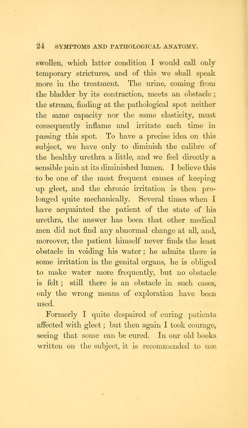 swollen, which latter condition I would call only temporary strictures, and of this we shall speak more in the treatment. The urine, coming from the bladder by its contraction, meets an obstacle; the stream, findhig at the pathological spot neither the same capacity nor the same elasticity, must consequently inflame and irritate each time in passing this spot. To have a precise idea on this subject, we have only to diminish the caHbre of the healthy urethra a little, and we feel directly a sensible pain at its diminished lumen. I believe this to be one of the most frequent causes of keeping up gleet, and the chronic irritation is then pro- longed quite mechanically. Several times when I have acquainted the patient of the state of his urethra, the answer has been that other medical men did not find any abnormal change at all, and, moreover, the patient himself never finds the least obstacle in voiding his water; he admits there is some irritation in the genital organs, he is obliged to make water more frequently, but no obstacle is felt; still there is an obstacle in such cases, only the wrong means of exploration have been used. Formerly I quite despaired of curmg patients affected with gleet; but then again I took courage, seeing that some can be cured. In our old books written on the subject, it is recomnieiided to use