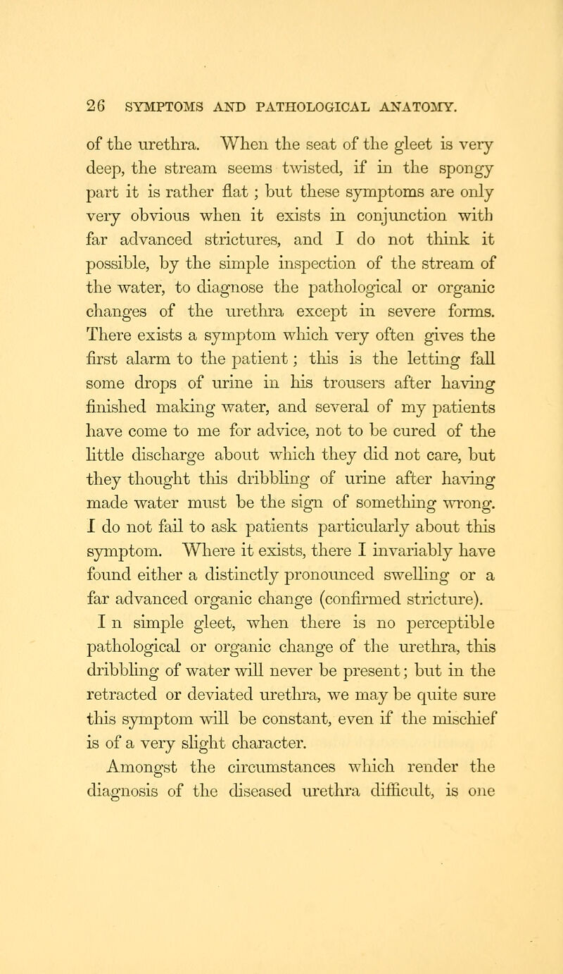 of the urethra. When the seat of the gleet is very deep, the stream seems twisted, if in the spongy- part it is rather flat; but these symptoms are only very obvious when it exists in conjunction witli far advanced strictures, and I do not think it possible, by the simple inspection of the stream of the water, to diagnose the pathological or organic changes of the urethra except in severe forms. There exists a symptom which very often gives the first alarm to the patient; this is the letting fall some drops of urine in his trousers after having finished making water, and several of my patients have come to me for advice, not to be cured of the Httle discharge about which they did not care, but they thought this dribbling of urine after having made water must be the sign of somethmg wrong. I do not fail to ask patients particularly about this symptom. Where it exists, there I invariably have found either a distinctly pronounced swelling or a far advanced organic change (confirmed stricture). I n simple gleet, when there is no perceptible pathological or organic change of the urethra, this dribbhng of water will never be present; but in the retracted or deviated urethra, we may be quite sure this symptom will be constant, even if the mischief is of a very sHght character. Amongst the circumstances which render the diagnosis of the diseased urethra difiicult, is one