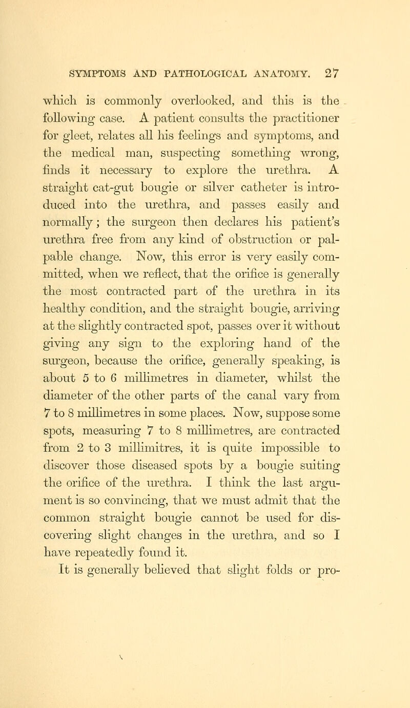 which is comnaonly overlooked, and this is the following case, A patient consults the practitioner for gleet, relates all his feehngs and symptoms, and the medical man, suspecting something wrong, finds it necessary to explore the urethra. A straight cat-gut bougie or silver catheter is intro- duced into the urethra, and passes easily and normally; the surgeon then declares his patient's urethra free from any kind of obstruction or pal- pable change. Now, this error is very easily com- mitted, when we reflect, that the orifice is generally the most contracted part of the urethra in its healthy condition, and the straight bougie, arriving at the slightly contracted spot, passes over it without giving any sign to the exploring hand of the surgeon, because the orifice, generally speaking, is about 5 to 6 millimetres in diameter, whilst the diameter of the other parts of the canal vary from 7 to 8 millimetres in some places. Now, suppose some spots, measiu-ing 7 to 8 millimetres, are contracted from 2 to 3 millimitres, it is quite impossible to discover those diseased spots by a bougie suiting the orifice of the urethra. I think the last argu- ment is so convincing, that we must admit that the common straight bougie cannot be used for dis- covering slight changes in the urethra, and so I have repeatedly found it. It is generally beUeved that shght folds or pro-