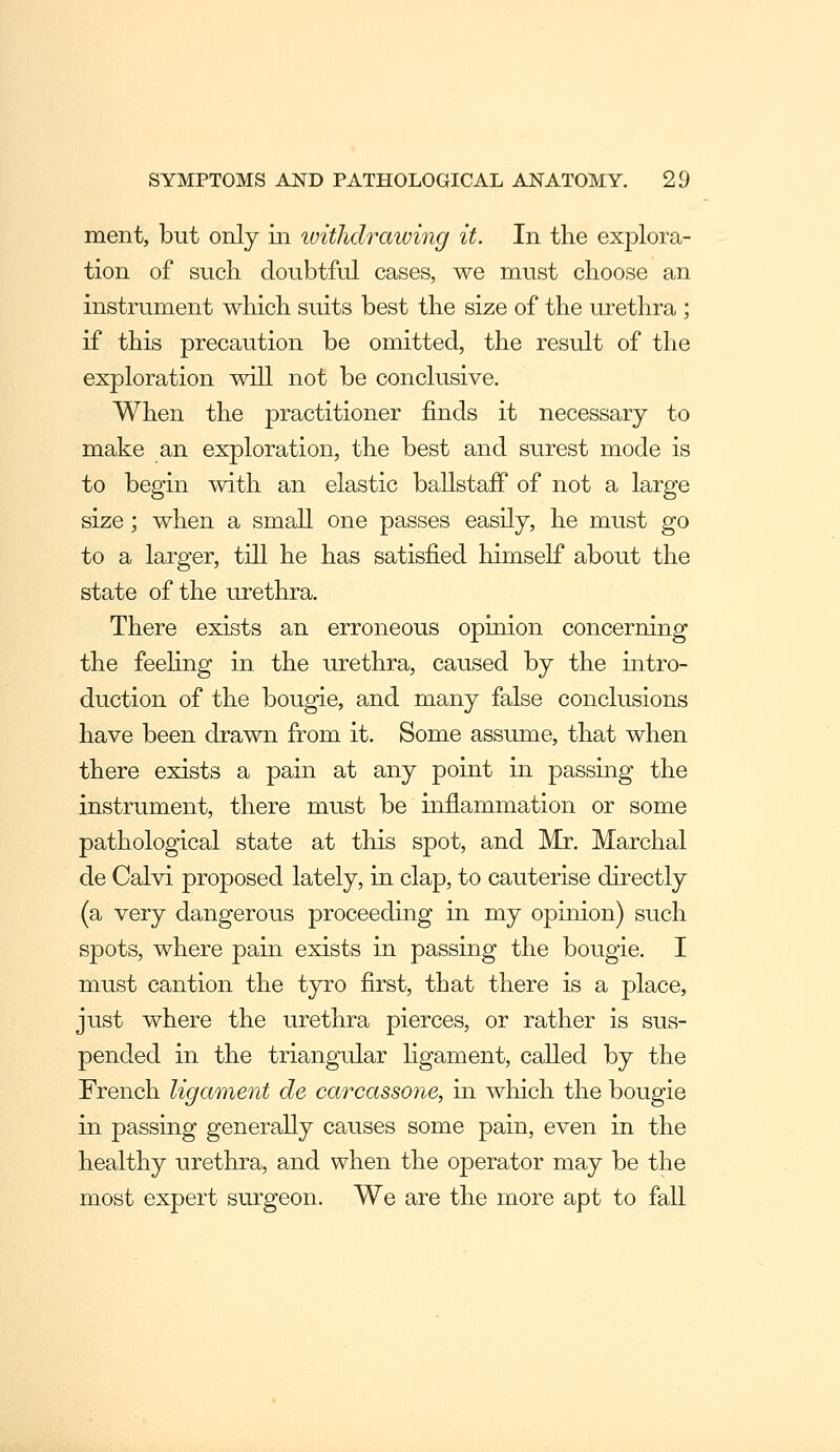 ment, but only in withdrawing it. In the explora- tion of snch doubtful cases, we must choose an instrument wliich suits best the size of the urethra ; if this precaution be omitted, the result of the exploration will not be conclusive. When the practitioner finds it necessary to make an exploration, the best and surest mode is to begin with an elastic ballstaff of not a large size; when a small one passes easily, he must go to a larger, till he has satisfied himself about the state of the urethra. There exists an erroneous opinion concerning the feehng in the urethra, caused by the intro- duction of the bougie, and many false conclusions have been drawn from it. Some assume, that when there exists a pain at any point in passing the instrument, there must be inflammation or some pathological state at this spot, and Mr. Marchal de Calvi proposed lately, in clap, to cauterise directly (a very dangerous proceeding in my opinion) such spots, where pain exists in passing the bougie. I must caution the tyro first, that there is a place, just where the urethra pierces, or rather is sus- pended in the triangular Hgament, called by the French ligament de carcassone, in which the bougie in passing generally causes some pain, even in the healthy urethra, and when the operator may be the most expert surgeon. We are the more apt to fall