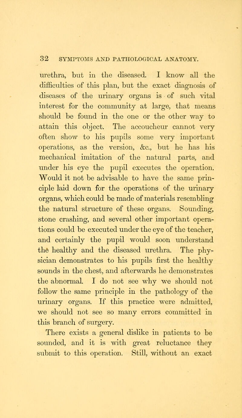 urethra, but in the diseased. I know all the difficulties of this plan, but the exact diagnosis of diseases of the urinary organs is of such vital interest for the community at large, that means should be found in the one or the other way to attain tliis object. The accoucheur cannot very often show to his pupils some very important operations, as the version, &c., but he has his mechanical imitation of the natural parts, and under his eye the pupil executes the operation. Would it not be advisable to have the same prin- ciple laid down for the operations of the urinary- organs, which could be made of materials resembling the natural structure of these organs. Sounding, stone crashing, and several other important opera- tions coLild be executed under the eye of the teacher, and certainly the pupil would soon understand th6 healthy and the diseased urethra. The phy- sician demonstrates to his pupils first the healthy sounds in the chest, and afterwards he demonstrates the abnormal, I do not see why we should not follow the same principle in the pathology of the urinary organs. If this practice were admitted, we should not see so many errors committed in this branch of surgery. There exists a general disHke in patients to be sounded, and it is with great reluctance they submit to this operation. Still, without an exact