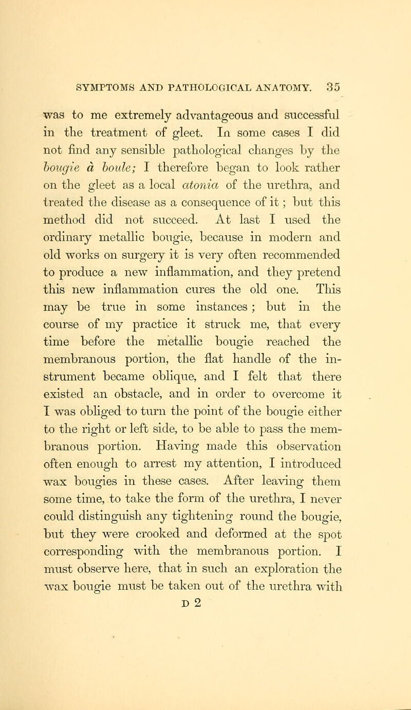 was to me extremely advantageous and successful in the treatment of gleet. In some cases I did not find any sensible pathological changes by the bougie a houle; I therefore began to look rather on the gleet as a local atonia of the urethra, and treated the disease as a consequence of it; but this method did not succeed. At last I used the ordinary metallic bougie, because in modern and old works on surgery it is very often recommended to produce a new inflammation, and they pretend this new inflammation cures the old one. This may be true in some instances; but in the course of my practice it struck me, that every time before the metalHc bougie reached the membranous portion, the flat handle of the in- strument became oblique, and I felt that there existed an obstacle, and in order to overcome it I was obhged to turn the point of the bougie either to the right or left side, to be able to pass the mem- branous portion. Having made this observation often enough to arrest my attention, I introduced wax bougies in these cases. After leaving them some time, to take the form of the urethra, I never could distinguish any tightening round the bougie, but they were crooked and deformed at the spot corresponding with the membranous portion. I must observe here, that in such an exploration the wax bougie must be taken out of the urethra with D 2