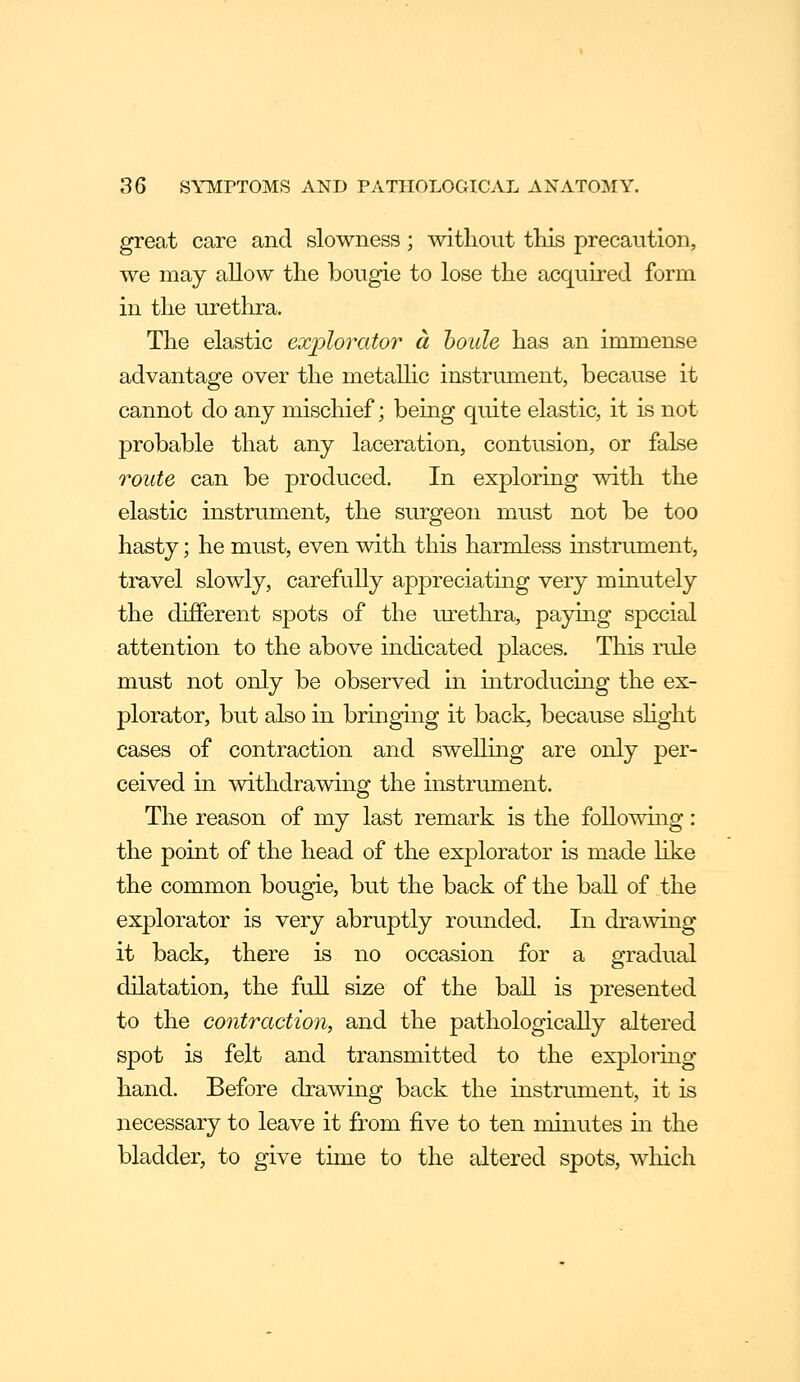 great care and slowness; without tliis precaution, we may allow the bougie to lose the acquired form in the urethra. The elastic exjolorator a houle has an immense advantage over the metaUic instrument, because it cannot do any mischief; being quite elastic, it is not probable that any laceration, contusion, or false route can be produced. In exploring with the elastic instrument, the surgeon must not be too hasty; he must, even with this harmless instrument, travel slowly, carefully appreciatmg very minutely the different spots of the urethra, paying special attention to the above indicated places. This rule must not only be observed in introducing the ex- plorator, but also in bringing it back, because shght cases of contraction and swelling are only per- ceived in withdrawinp- the instrument. o The reason of my last remark is the followuig: the point of the head of the explorator is made like the common bougie, but the back of the ball of the explorator is very abruptly rounded. In drawing it back, there is no occasion for a gradual dilatation, the full size of the ball is presented to the contraction, and the pathologically altered spot is felt and transmitted to the exploring hand. Before drawing back the instrument, it is necessary to leave it from five to ten minutes in the bladder, to give time to the altered spots, which