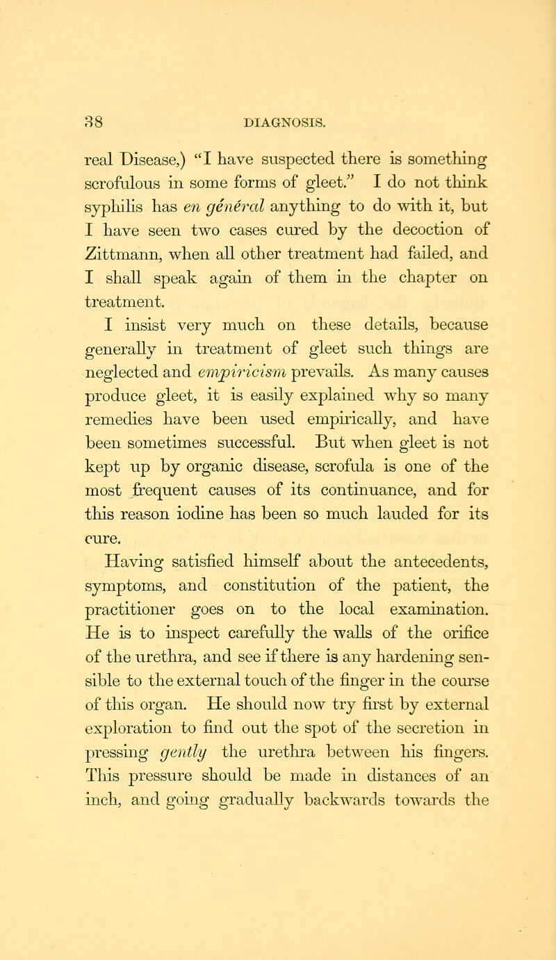 ,S8 DIAGNOSIS. real Disease,) I have suspected there is something scrofulous in some forms of gleet/' I do not tliink syphiHs has en general anything to do with it, but I have seen two cases cured by the decoction of Zittmann, when all other treatment had failed, and I shall speak again of them in the chapter on treatment. I insist very much on these details, because generally in treatment of gleet such things are neglected and empiricism prevails. As many causes produce gleet, it is easily explained w^hy so many remedies have been used empirically, and have been sometimes successful. But when gleet is not kept up by organic disease, scrofula is one of the most frequent causes of its continuance, and for this reason iodine has been so much lauded for its cure. Having satisfied himself about the antecedents, symptoms, and constitution of the patient, the practitioner goes on to the local examination. He is to inspect carefully the walls of the orifice of the urethra, and see if there is any hardening sen- sible to the external touch of the finger in the course of this organ. He should now try first by external exploration to find out the spot of the secretion in pressing gently the uretlira between his fingers. This pressure should be made in distances of an inch, and going gradually backwards towards the