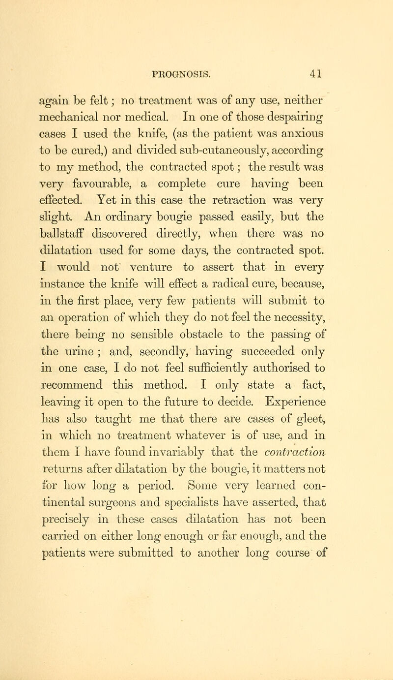 again be felt; no treatment was of any use, neither mechanical nor medical. In one of those despairing cases I used the knife, (as the patient was anxious to be cured,) and divided sub-cutaneously, according to my method, the contracted spot; the result was very favourable, a complete cure having been effected. Yet in this case the retraction was very slight. An ordinary bougie passed easily, but the ball staff discovered directly, when there was no dilatation used for some days, the contracted spot. I would not venture to assert that in every instance the knife will effect a radical cure, because, in the first place, very few patients will submit to an operation of which they do not feel the necessity, there being no sensible obstacle to the passing of the urine ; and, secondly, having succeeded only in one case, I do not feel sufficiently aiithorised to recommend this method. I only state a fact, leaving it open to the future to decide. Experience has also taught me that there are cases of gleet, in which no treatment whatever is of use, and in them I have found invariably that the contraction returns after dilatation by the bougie, it matters not for how long a period. Some very learned con- tinental surgeons and specialists have asserted, that precisely in these cases dilatation has not been carried on either long enough or far enough, and the patients were submitted to another long course of