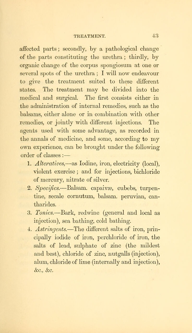 affected parts; secondly, by a pathological change of the parts constituting the urethra ; thirdly, by organic change of the corpus spongiosum at one or several spots of the urethra ; I will now endeavour to give the treatment suited to these different States. The treatment may be divided into the medical and surgical. The first consists either in the administration of internal remedies, such as the balsams, either alone or in combination with other remedies, or jointly with different injections. The agents used with some advantage, as recorded in the annals of medicine, and some, according to my own experience, can be brought under the following order of classes :— 1, Alteratives,—as Iodine, iron, electricity (local), violent exercise; and for injections, bichloride of mercury, nitrate of silver. 2. Specifics.—Balsam, capaivse, cubebs, turpen- tine, secale cornutum, balsam, peruvian, can- tharides. 3. Tonics.—Bark, redwine (general and local as injection), sea bathing, cold bathing. 4, Astringents.—The different salts of iron, prin- cipally iodide of iron, perchloride of iron, the salts of lead, sulphate of zinc (the mildest and best), chloride of anc, nutgalls (injection), alum, chloride of lime (internally and injection), &c., &c.