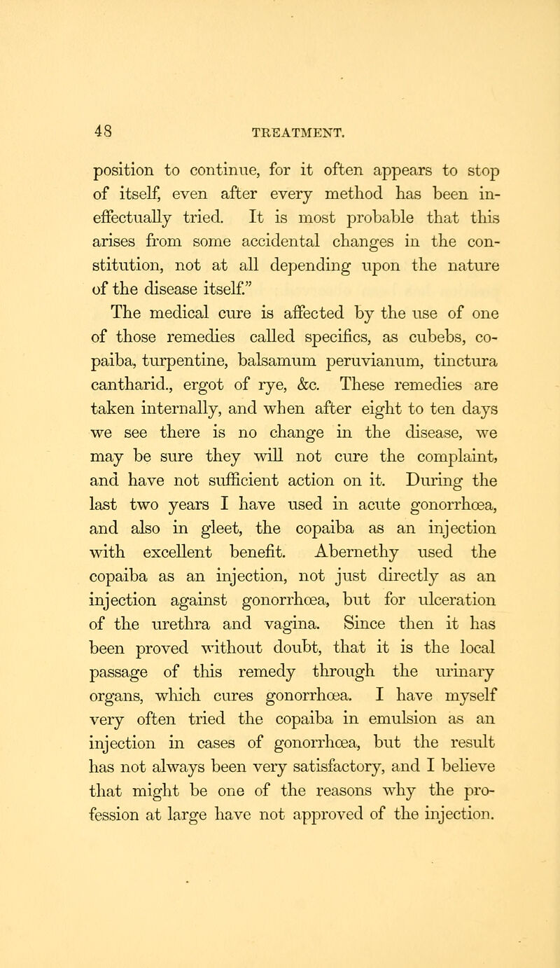 position to continue, for it often appears to stop of itself, even after every method has been in- effectually tried. It is most probable that this arises from some accidental changes in the con- stitution, not at all depending upon the nature of the disease itself. The medical cure is affected by the use of one of those remedies called specifics, as cubebs, co- paiba, turpentine, balsamum peruvianum, tinctura cantharid., ergot of rye, &c. These remedies are taken internally, and when after eight to ten days we see there is no change in the disease, we may be sure they will not cure the complaint, and have not sufficient action on it. During the last two years I have used in acute gonorrhoea, and also in gleet, the copaiba as an injection with excellent benefit. Abernethy used the copaiba as an injection, not just directly as an injection against gonorrhoea, but for ulceration of the urethra and vagina. Since then it has been proved without doubt, that it is the local passage of this remedy through the urinary organs, which cures gonorrhoea. I have myself very often tried the copaiba in emulsion as an injection in cases of gonorrhoea, but the result has not always been very satisfactory, and I believe that might be one of the reasons why the pro- fession at large have not approved of the injection.