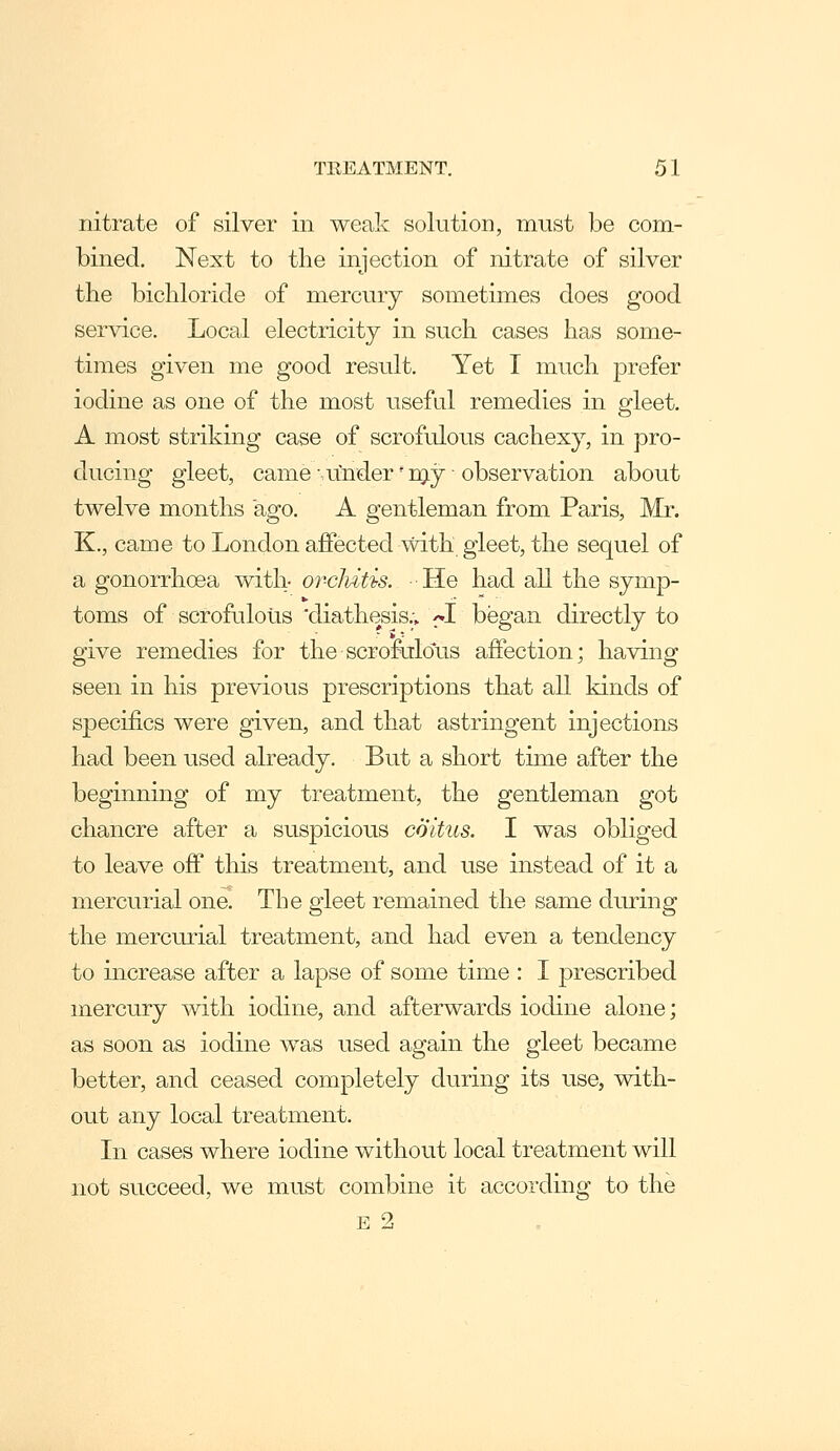 nitrate of silver in weak solution, must be com- bined. Next to the injection of nitrate of silver the bichloride of mercury sometimes does good service. Local electricity in such cases has some- times given me good result. Yet T much prefer iodine as one of the most useful remedies in gleet. A most striking case of scrofulous cachexy, in pro- ducing gleet, came ■, under' Toj ■ observation about twelve months ago. A gentleman from Paris, Mr. K., came to London aflPected with gleet, the sequel of a gonorrhoea with- orclvitis. He had all the symp- toms of scrofulous diathesis.; ^-I began directly to give remedies for the scrofulous affection; having seen in his previous prescriptions that all kinds of specifics were given, and that astringent injections had been used already. But a short time after the beginning of my treatment, the gentleman got chancre after a suspicious coitus. I was obliged to leave off this treatment, and use instead of it a mercurial one. The gleet remained the same during the mercurial treatment, and had even a tendency to increase after a lapse of some time : I prescribed mercury mth iodine, and afterwards iodine alone; as soon as iodine was used again the gleet became better, and ceased completely during its use, with- out any local treatment. In cases where iodine without local treatment will not succeed, we must combine it according to the E 2