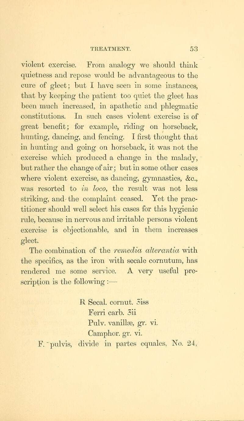 violent exercise. From analogy we should think quietness and repose would be advantageous to the cure of gleet; but I have seen in some instances, that by keeping the patient too quiet the gleet has been much increased, in apathetic and phlegmatic constitutions. In such cases violent exercise is of great benefit; for example, riding on horseback, hunting, dancing, and fencing. I first thought that in hunting and going on horseback, it was not the exercise which produced a change in the malady, but rather the change of air; but in some other cases where violent exercise, as dancing, gymnastics, &c., v/as resorted to in loco, the result was not less striking, and-the complaint ceased. Yet the prac- titioner should well select his cases for this hygienic rule, because in nervous and irritable persons violent exercise is objectionable, and in them increases gleet. The combination of the remedia alterantia with the specifics, as the iron with secale cornutum, has rendered me some service. A very useful pre- scription is the following :—• R Secal. cornut. 5iss Ferri carb. 5ii Pulv. vanillae, gr. vi. Camphor, gr. vi. F. ~pulvis, divide in partes equales. No. 24,