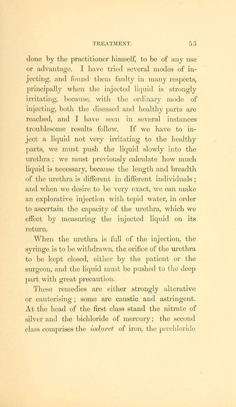 done by the practitioner himself, to be of any use or advantage, I have tried several modes of in- jecting, and found them faulty in many respects, principally when the injected liquid is strongly irritating, because, with the ordinary mode of injecting, both the diseased and healthy parts are reached, and I have seen in several instances troublesome results follow. If we have to in- ject a Hquid not very irritating to the healthy parts, we must push the liquid slowly into the urethra; we must previously calculate how much hquid is necessary, because the length and breadth of the urethra is different in different individuals ; and when we desire to be very exact, we can make an explorative injection with tepid water, in order to ascertain the capacity of the urethra, v/hich we effect by measuring the injected liquid on its retxu-n. When the urethra is full of the injection, the syringe is to be withdrawn, the orifice of the urethra to be kept closed, either by the patient or the surgeon, and the hquid must be pushed to the deep part with great precaution. These remedies are either strongly alterative or cauterising; some are caustic and astringent. At the head of the first class stand the nitrate of silver and the bichloride of mercury; the second class comprises the ioduret of iron, the perchloride