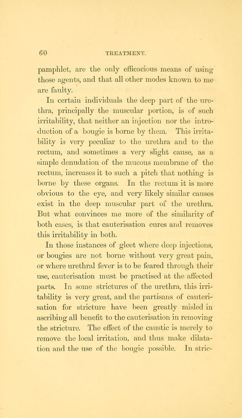 pamphlet, are the only efficacious means of using those agents, and that all other modes known to me are faulty. In certain individuals the deep part of the ure- thra, principally the muscular portion, is of such irritability, that neither an injection nor the intro- duction of a bougie is borne by them. This irrita- bility is very peculiar to the urethra and to the rectum, and sometimes a very shght cause, as a simple denudation of the mucous membrane of the rectum, increases it to such a pitch that nothing is borne by these organs. In the rectum it is more obvious to the eye, and very likely similar causes exist in the deep muscular part of the urethra. But what convinces me more of the similarity of both cases, is that cauterisation cures and removes this irritability in both. In those instances of gleet where deep injections, or bougies are not borne without very great pain, or where urethral fever is to be feared through their use, cauterisation must be practised at the affected parts. In some strictures of the urethra, this irri- tability is very great, and the partisans of cauteri- sation for stricture have been greatly misled in ascribing all benefit to the cauterisation in removing the stricture. The effect of the caustic is merely to remove the local irritation, and thus make dilata- tion and the use of the bougie possible. In stric-