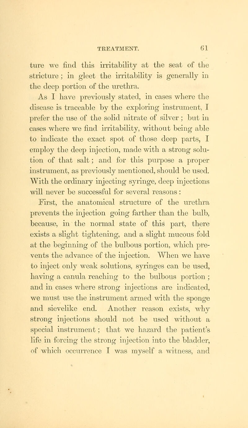 ture we find this irritability at the seat of the stricture ; in gleet the irritabihty is generally in. the deep portion of the urethra. As I have previously stated, in cases where the disease is traceable by the exploring instrument, I prefer the use of the solid nitrate of silver; but in cases where we find irritability, without being able to indicate the exact spot of those deep parts, I employ the deep injection, made with a strong solu- tion of that salt; and for this purpose a proper instrument, as previously mentioned, should be used. With the ordinary injecting syringe, deep injections will never be successfid for several reasons : First, the anatomical structure of the urethra prevents the injection going farther than the bulb, because, in the normal state of this part, there exists a slight tightening, and a slight mucous fold at the beginning of the bulbous portion, which pre- vents the advance of the injection. When we have to inject only weak solutions, syringes can be used, having a canula reaching to the bulbous portion ; and in cases where strong injections are indicated, we must use the instrument armed with the sponge and sieveHke end. Another reason exists, why strong injections should not be used without a special instrument; that we hazard the patient's life in forcing the strong injection into the bladder, of which occurrence I was myself a witness, and