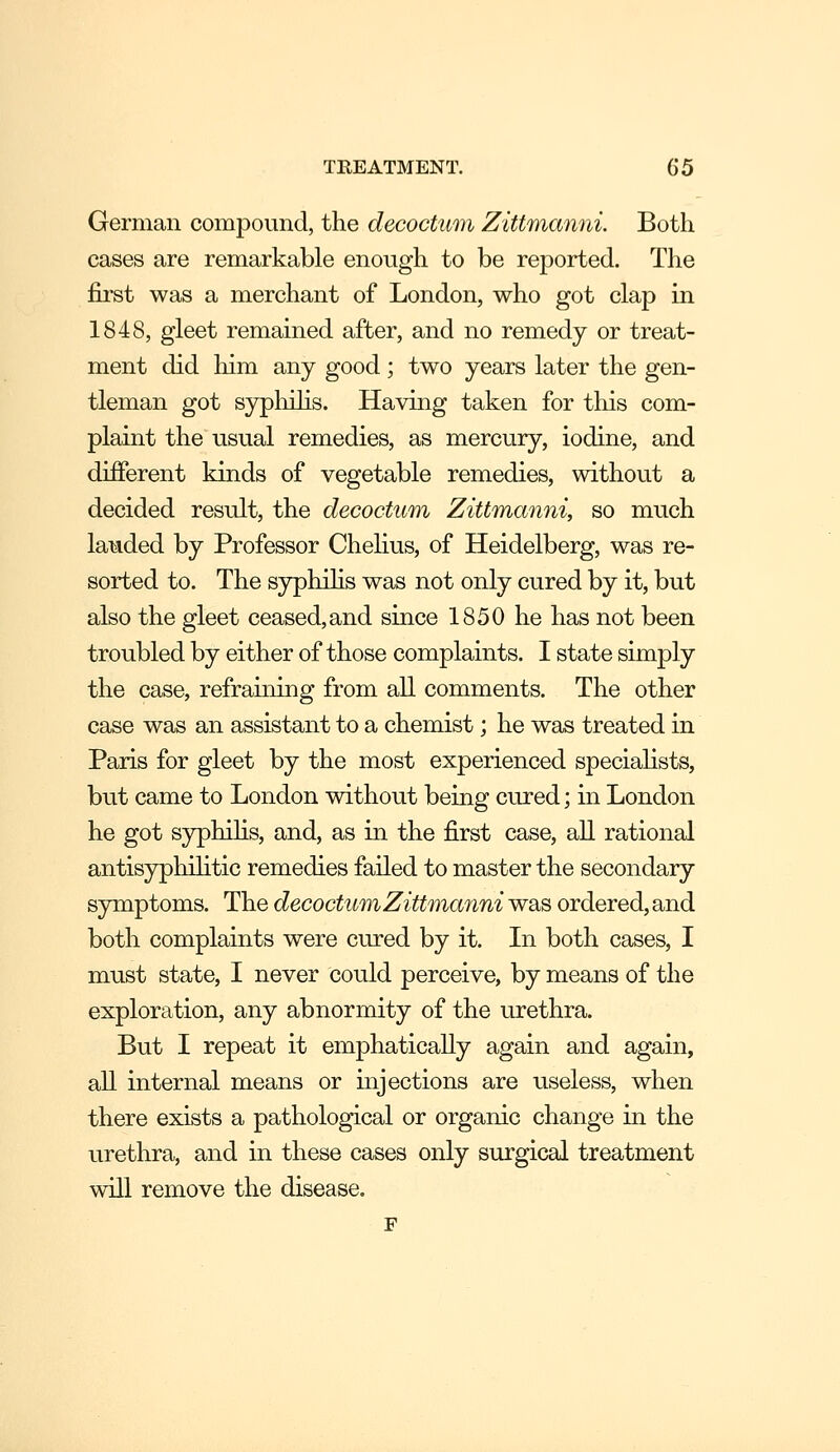 German compound, the decoctimi Zittmanni. Both cases are remarkable enough to be reported. The first was a merchant of London, who got clap in 1848, gleet remained after, and no remedy or treat- ment did him any good ; two years later the gen- tleman got sypliihs. Having taken for this com- plaint the usual remedies, as mercury, iodine, and different kinds of vegetable remedies, without a decided result, the decoctum Zittmanni, so much landed by Professor Chelius, of Heidelberg, was re- sorted to. The sypliihs was not only cured by it, but also the gleet ceased,and since 1850 he has not been troubled by either of those complaints. I state simply the case, refraining from all comments. The other case was an assistant to a chemist; he was treated in Paris for gleet by the most experienced speciahsts, but came to London without being cured; in London he got syphihs, and, as in the first case, all rational antisyphihtic remedies failed to master the secondary symptoms. The decoctum Zittmanni was ordered, and both complaints were cured by it. In both cases, I must state, I never could perceive, by means of the exploration, any abnormity of the urethra. But I repeat it emphatically again and again, all internal means or injections are useless, when there exists a pathological or organic change in the urethra, and in these cases only surgical treatment will remove the disease.