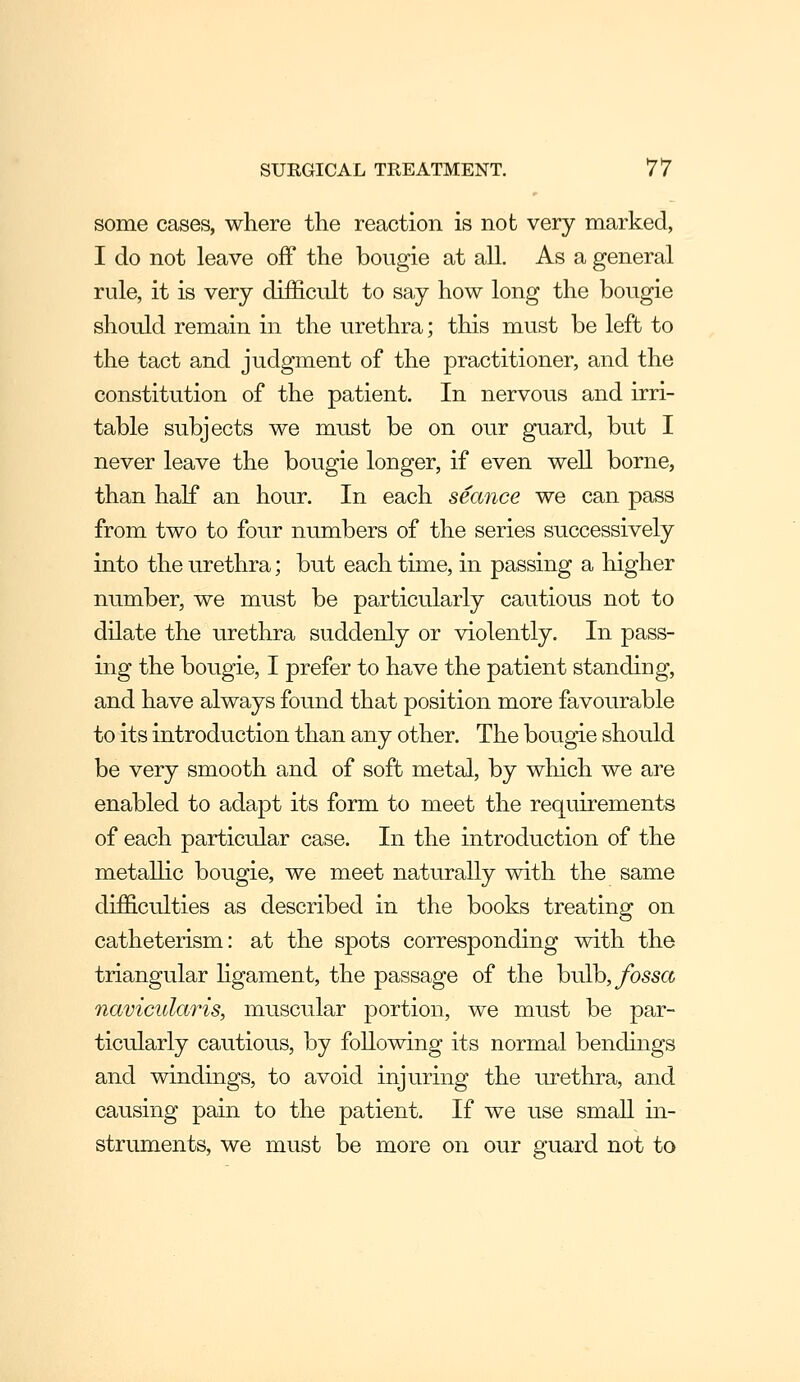 some cases, where the reaction is not very marked, I do not leave off the bougie at all. As a general rule, it is very difficult to say how long the bougie should remain in the urethra; this must be left to the tact and judgment of the practitioner, and the constitution of the patient. In nervous and irri- table subjects we must be on our guard, but I never leave the bougie longer, if even well borne, than half an hour. In each seance we can pass from two to four numbers of the series successively into the urethra; but each time, in passing a higher number, we must be particularly cautious not to dilate the urethra suddenly or violently. In pass- ing the bougie, I prefer to have the patient standing, and have always found that position more favourable to its introduction than any other. The bougie should be very smooth and of soft metal, by which we are enabled to adapt its form to meet the requirements of each particular case. In the introduction of the metallic bougie, we meet naturally with the same difficulties as described in the books treating on catheterism: at the spots corresponding with the triangular hgament, the passage of the bulb, ybssc& navicularis, muscular portion, we must be par- ticularly cautious, by following its normal bondings and windings, to avoid injuring the urethra, and causing pain to the patient. If we use smaU in- struments, we must be more on our guard not to