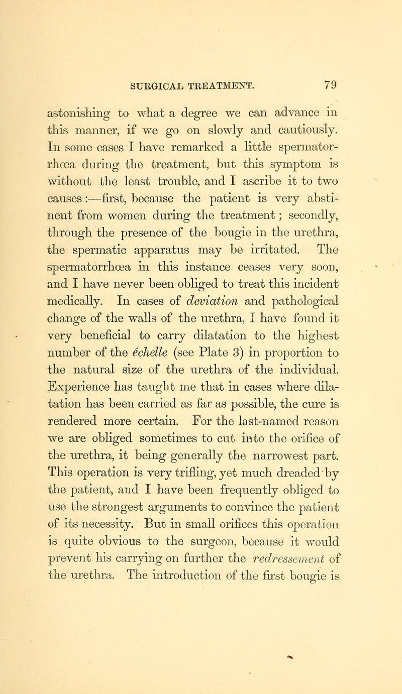 astonishing to what a degree we can advance in this manner, if we go on slowly and cautiously. In some cases I have remarked a little spermator- rhoea during the treatment, but this symptom is without the least trouble, and I ascribe it to two causes:—first, because the patient is very absti- nent from women during the treatment; secondly, through the presence of the bougie in the urethra, the spermatic apparatus may be irritated. The spermatorrhoea in this instance ceases very soon, and I have never been obliged to treat this incident medically. In cases of deviation and pathological change of the waUs of the urethra, I have found it very beneficial to carry dilatation to the liighest number of the echelle (see Plate 3) in proportion to the natural size of the urethra of the individual. Experience has taught me that in cases where dila- tation has been carried as far as possible, the cure is rendered more certain. For the last-named reason we are obliged sometimes to cut into the orifice of the urethra, it being generally the narrowest part. This operation is very trifling, yet much dreaded by the patient, and I have been frequently obliged to use the strongest arguments to convince the patient of its necessity. But in small orifices this operation is quite obvious to the surgeon, because it would prevent his carrying on further the redressement of the urethra. The introduction of the fu'st bougie is