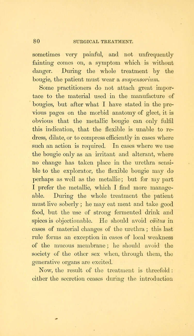 sometimes very painful, and not unjfrequently fainting comes on, a symptom which is without danger. During the whole treatment by the bougie, the patient must wear a suspensorium. Some practitioners do not attach great impor- tace to the material used in the manufacture of bougies, but after what I have stated in the pre- vious pages on the morbid anatomy of gleet, it is obvious that the metallic bougie can only fulfil this indication, that the flexible is unable to re- dress, dilate, or to compress efiiciently in cases where such an action is required. In cases where we use the bougie only as an irritant and alterant, where no change has taken place in the urethra sensi- ble to the explorator, the flexible bougie may do perhaps as well as the metallic; but for my part I prefer the metallic, which I find more manage- able. During the whole treatment the patient must live soberly ; he may eat meat and take good food, but the use of strong fermented drink and spices is objectionable. He should avoid coitus in cases of material changes of the urethra; this last rule forms an exception in cases of local weakness of the mucous membrane; he should avoid the society of the other sex when, through them, the generative organs are excited. Now, the result of the treatment is threefold : either the secretion ceases during the introduction