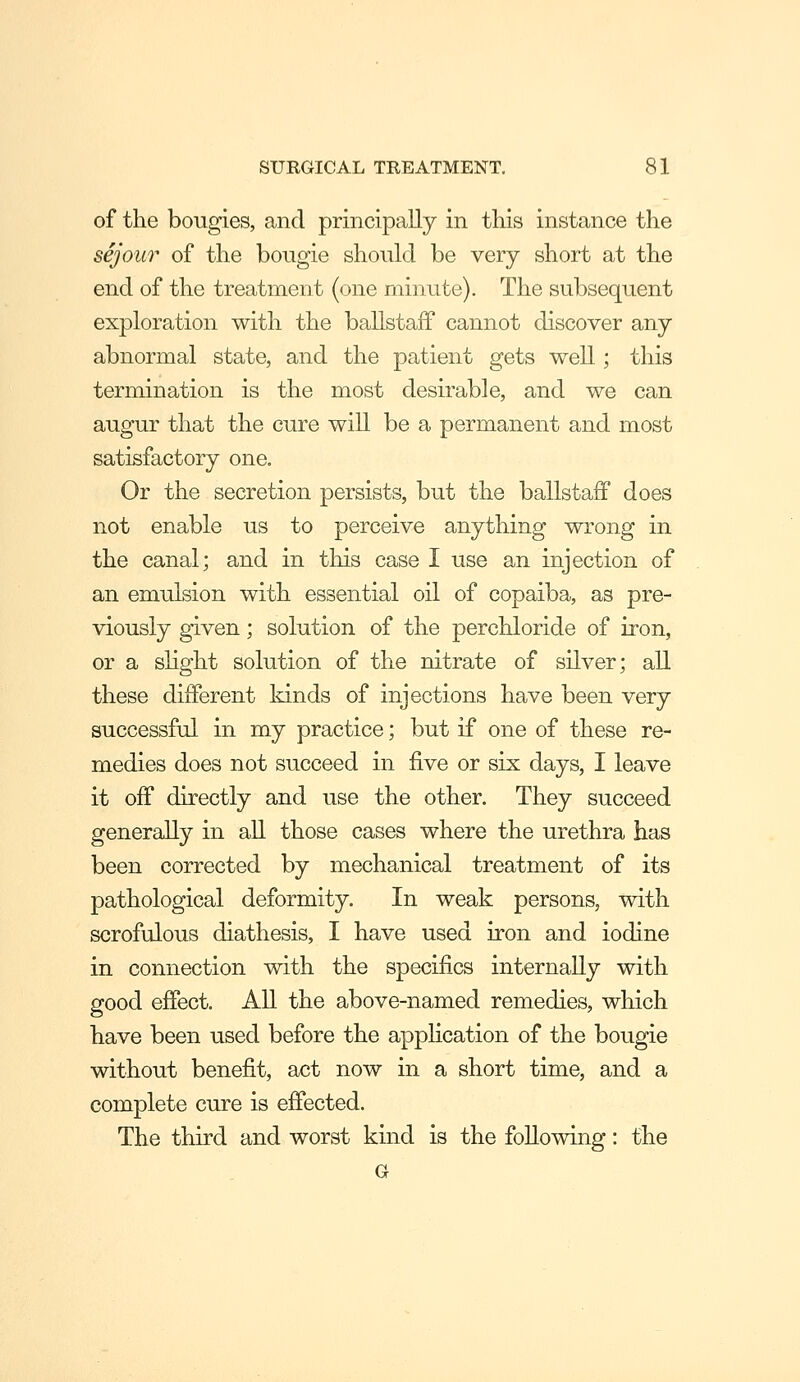 of the bougies, and principally in this instance the sejour of the bougie should be very short at the end of the treatment (one minute). The subsequent exploration with the ballstaff cannot discover any abnormal state, and the patient gets well; this termination is the most desirable, and we can augur that the cure will be a permanent and most satisfactory one. Or the secretion persists, but the ballstaff does not enable us to perceive anything wrong in the canal; and in this case I use an injection of an emulsion with essential oil of copaiba, as pre- viously given; solution of the perchloride of iron, or a slight solution of the nitrate of silver; all these different kinds of injections have been very successful in my practice; but if one of these re- medies does not succeed in five or six days, I leave it off directly and use the other. They succeed generally in all those cases where the urethra has been corrected by mechanical treatment of its pathological deformity. In weak persons, with scrofulous diathesis, I have used iron and iodine in connection with the specifics internally with good effect. All the above-named remedies, which have been used before the apphcation of the bougie without benefit, act now in a short time, and a complete cure is effected. The third and worst kind is the following: the