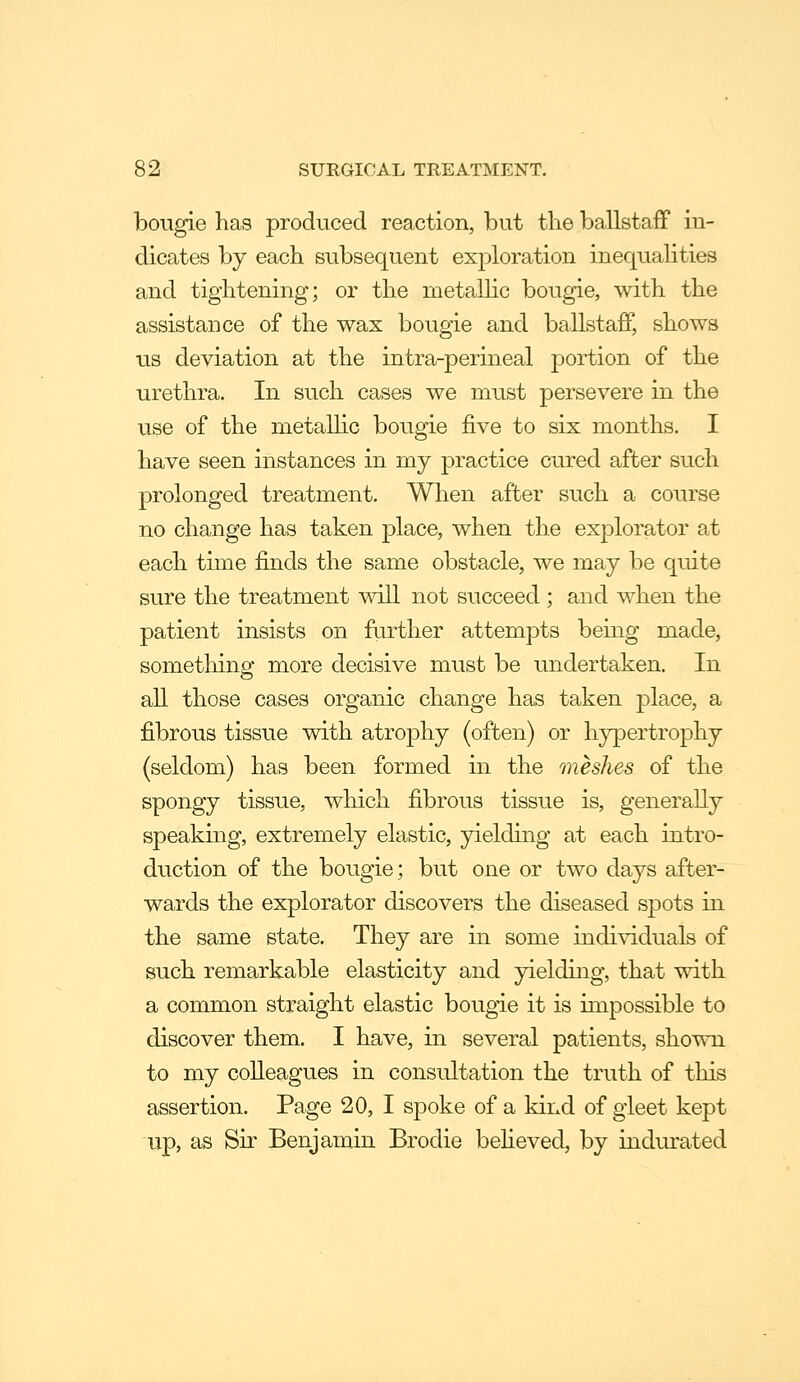 bougie has produced reaction, but the ballstaff in- dicates by each subsequent exploration inequaHties and tightening; or the metallic bougie, with the assistance of the wax bougie and ballstaff, shows us deviation at the intra-perineal portion of the urethra. In such cases we must persevere in the use of the metallic bougie five to six months. I have seen instances in my practice cured after such prolonged treatment. When after such a course no change has taken place, when the explorator at each time finds the same obstacle, we may be quite sure the treatment will not succeed ; and when the patient insists on further attempts being made, sometliing more decisive must be undertaken. In all those cases organic change has taken place, a fibrous tissue with atrophy (often) or hypertrophy (seldom) has been formed in the meshes of the spongy tissue, which fibrous tissue is, generally speaking, extremely elastic, yielding at each intro- duction of the bougie; but one or two days after- wards the explorator discovers the diseased spots in the same state. They are in some individuals of such remarkable elasticity and yielding, that with a common straight elastic bougie it is impossible to discover them. I have, in several patients, shown to my colleagues in consultation the truth of this assertion. Page 20, I spoke of a kind of gleet kept up, as Sir Benjamin Brodie beheved, by indurated