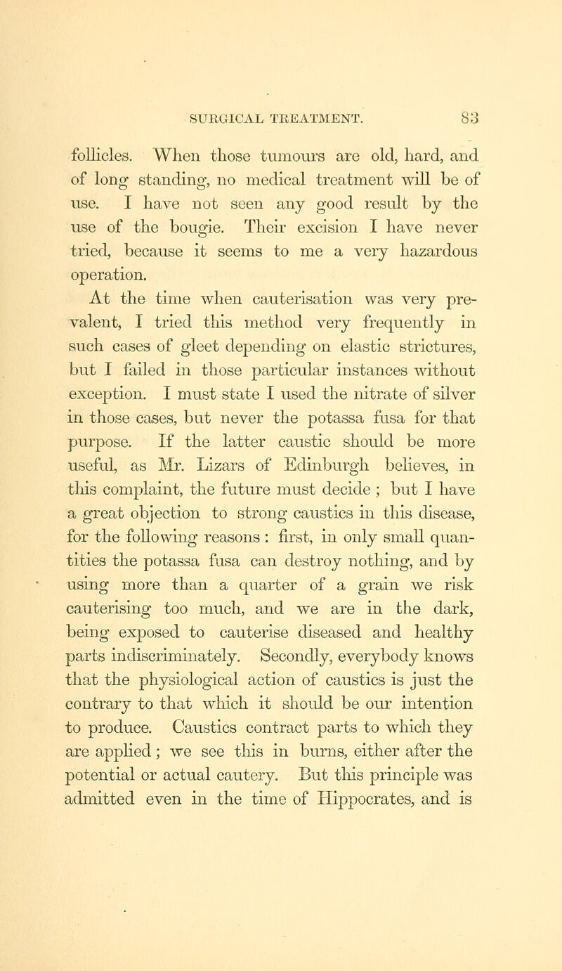 follicles. When those tumours are old, hard, and of long standing, no medical treatment will be of use. I have not seen any good result by the use of the bougie. Their excision I have never tried, because it seems to me a very hazardous operation. At the time when cauterisation was very pre- valent, I tried this method very frequently in such cases of gleet depending on elastic strictures, but I failed in those particular instances without exception. I must state I used the nitrate of silver in those cases, but never the potassa fusa for that purpose. If the latter caustic should be more useful, as Mr. Lizars of Edinburgh believes, in tliis complaint, the future must decide; but I have a great objection to strong caustics in this disease, for the following reasons : first, in only small quan- tities the potassa fusa can destroy nothing, and by using more than a quarter of a grain we risk cauterising too much, and we are in the dark, being exposed to cauterise diseased and healthy parts indiscriminately. Secondly, everybody knows that the physiological action of caustics is just the contrary to that which it should be our intention to produce. Caustics contract parts to which they are applied; we see this in burns, either after the potential or actual cautery. But tliis principle was admitted even in the time of Hippocrates, and is