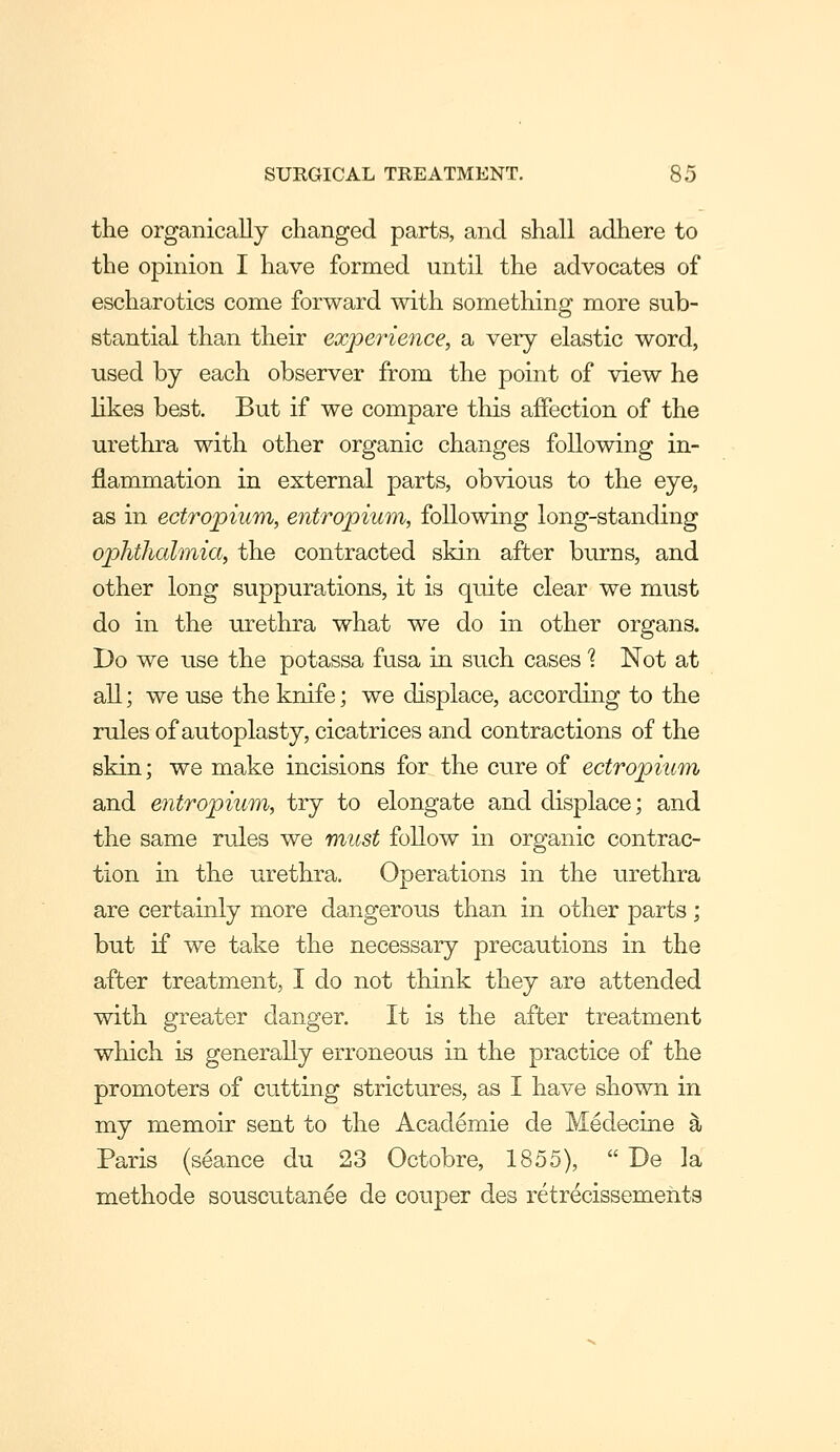 the organically changed parts, and shall adhere to the opinion I have formed until the advocates of escharotics come forward with something more sub- stantial than their experience, a very elastic word, used by each observer from the point of view he likes best. But if we compare this afPection of the urethra with other organic changes following in- flammation in external parts, obvious to the eye, as in ectropiiim, entropium, following long-standing op>hthalmia, the contracted skin after burns, and other long suppurations, it is quite clear we must do in the urethra what we do in other organs. Do we use the potassa fusa in such cases 1 Not at all; we use the knife; we displace, according to the rules of autoplasty, cicatrices and contractions of the skin; we make incisions for the cure of ectropium and entropium, try to elongate and displace; and the same rules we must follow in organic contrac- tion in the urethra. Operations in the urethra are certainly more dangerous than in other parts; but if we take the necessary precautions in the after treatment, I do not think they are attended with greater danger. It is the after treatment which is generally erroneous in the practice of the promoters of cutting strictures, as I have shown in my memoir sent to the Academic de Medecine ^ Paris (seance du 23 Octobre, 1855),  De la methode souscutanee de couper des retrecissements