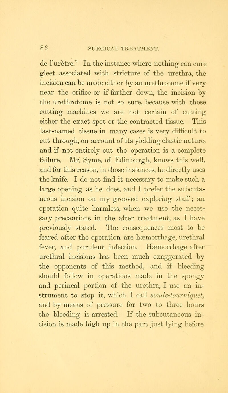 de Tur^tre, In the instance where nothing can cure gleet associated with stricture of the urethra, the incision can be made either by an urethrotome if very near the orifice or if farther down, the incision by the urethrotome is not so sure, because with those cutting machines we are not certain of cutting either the exact spot or the contracted tissue. This last-named tissue in many cases is very difficult to cut through, on account of its yielding elastic nature, and if not entirely cut the operation is a complete failure. Mr! Syme, of Edinburgh, knows this well, and for this reason, in those instances, he directly uses the knife. I do not find it necessary to make such a large opening as he does, and I prefer the subcuta- neous incision on my grooved exploring staff; an operation quite harmless, when we use the neces- sary precautions in the after treatment, as I have previously stated. The consequences most to be feared after the operation are haemorrhage, urethral fever, and pru-ulent infection. H^mon^hage after urethral incisions has been much exaggerated by the opponents of tliis method, and if bleeding should follow in operations made in the spongy and perineal portion of the urethra, I use an in- strument to stop it, wliich I call sonde-tourniquet, and by means of pressure for two to three hours the bleeding is arrested. If the subcutaneous in- cision is made high up in the part just lying before