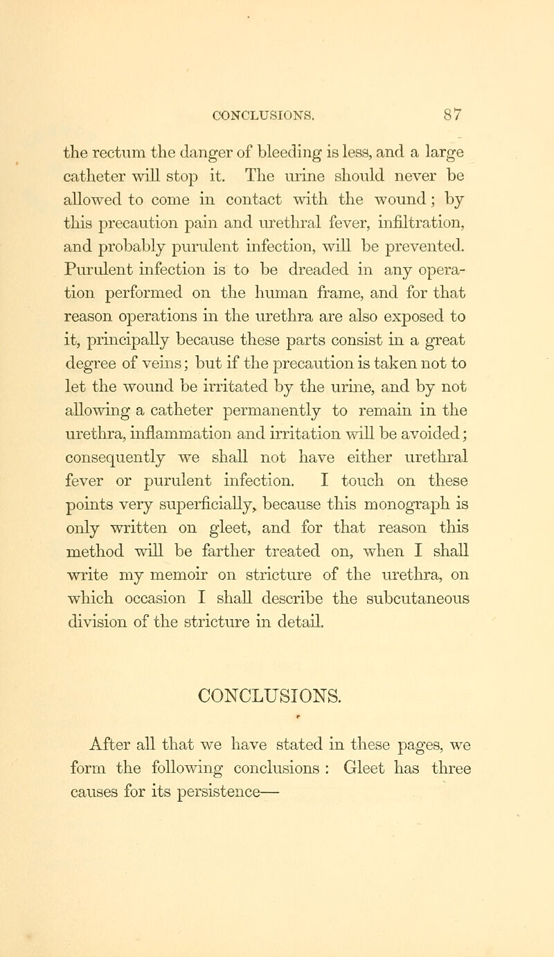 the rectum the danger of bleeding is less, and a large catheter will stop it. The urine should never be allowed to come in contact with the wound; by this precaution pain and urethral fever, infiltration, and probably purulent infection, will be prevented. Purulent infection is to be dreaded in any opera- tion performed on the human frame, and for that reason operations in the urethra are also exposed to it, principally because these parts consist in a great degree of veins; but if the precaution is taken not to let the wound be irritated by the urine, and by not allowing a catheter permanently to remain in the urethra, mflammation. and irritation will be avoided; consequently we shall not have either urethral fever or purulent infection. I touch on these points very superficially,, because this monograph is only written on gleet, and for that reason this method will be farther treated on, when I shall write my memoir on stricture of the urethra, on which occasion I shall describe the subcutaneous division of the stricture in detail. CONCLUSIONS. After all that we have stated in these pages, we form the following conclusions : Gleet has three causes for its persistence—