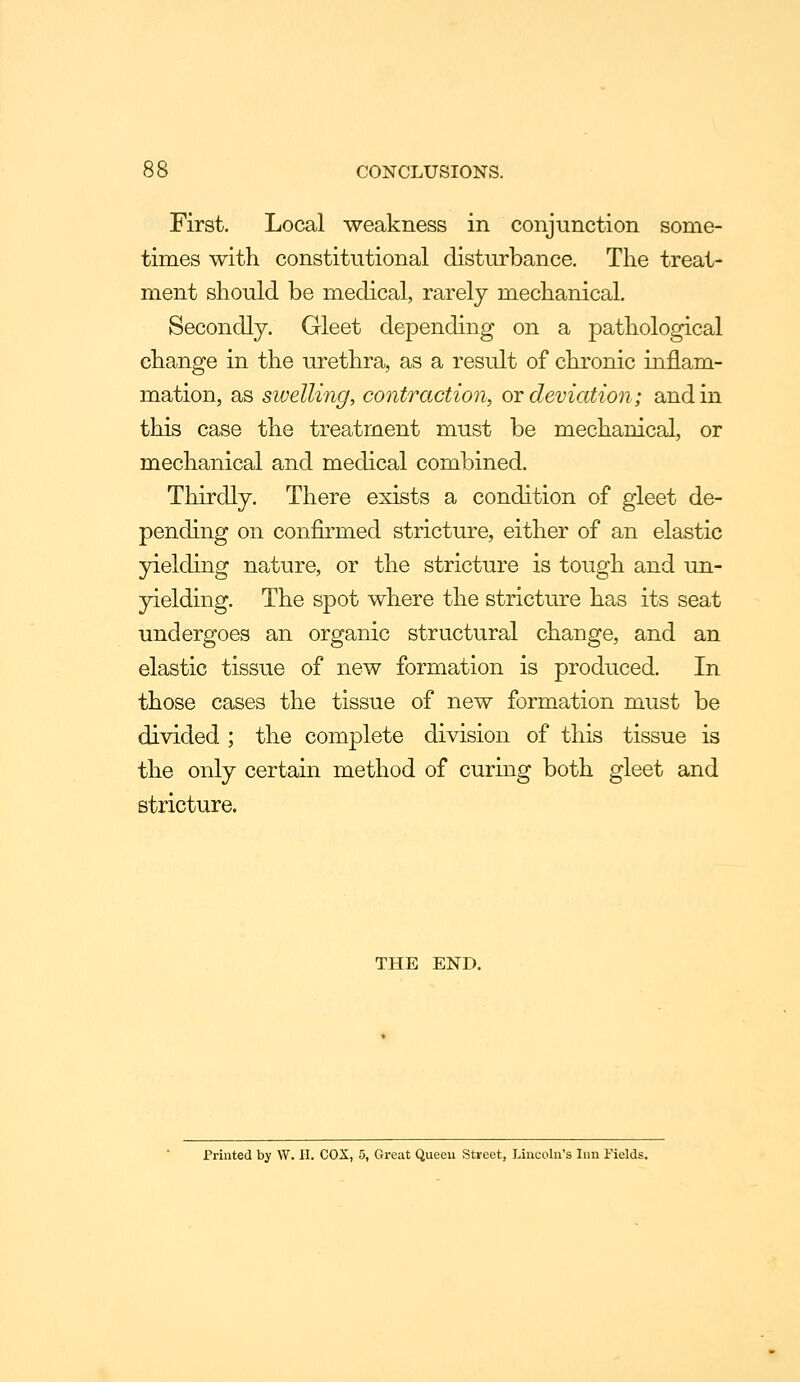 First. Local weakness in conjunction some- times with constitutional disturbance. The treat- ment should be medical, rarely mechanical. Secondly. Gleet depending on a pathological change in the urethra, as a result of chronic inflam- mation, as swelling, contraction, or deviation; and in this case the treatment must be mechanical, or mechanical and medical combined. Thirdly. There exists a condition of gleet de- pending on confirmed stricture, either of an elastic yielding nature, or the stricture is tough and un- yielding. The spot where the stricture has its seat undergoes an organic structural change, and an elastic tissue of new formation is produced. In those cases the tissue of new formation must be divided ; the complete division of this tissue is the only certain method of curmg both gleet and stricture. THE END. Printed by W. II. COX, 5, Great Queeu Street, Lincoln's Inn Fields