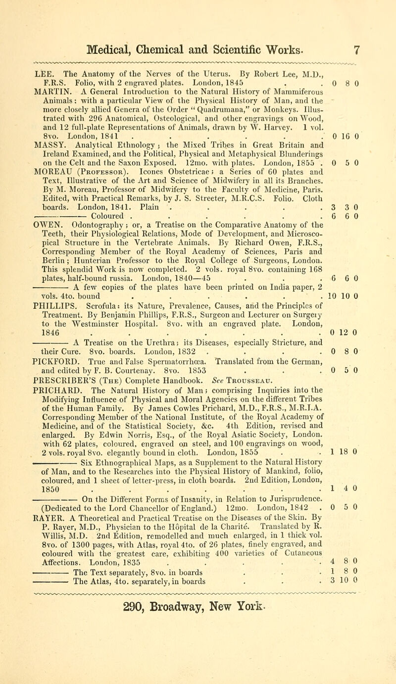 LEE. The Anatomy of the Nerves of the Uterus. By Robert Lee, M.D., F.R.S. Folio, with 2 engraved plates. London, 1845 . .080 MARTIN. A General Introduction to the Natural History of Mammiferous Animals; with a particular View of the Physical History of Man, and the more closely allied Genera of the Order  Quadrumana, or Monkeys. Illus- trated with 296 Anatomical, Osteological, and other engravings on Wood, and 12 full-plate Representations of Animals, drawn by W. Harvey. 1 vol. 8vo. London, 1841 . . . . . . 0 16 0 MASSY. Analytical Ethnology ; the Mixed Tribes in Great Britain and Ireland Examined, and the Political, Physical and Metaphysical Blunderings on the Celt and the Saxon Exposed. 12mo. with plates. London, 1855 .050 MOREAU (Professor). Icones Obstetricae; a Series of 60 plates and Text, Illustrative of the Art and Science of Midwifery in all its Branches. By M. Moreau, Professor of Midwifery to the Faculty of Medicine, Paris. Edited, with Practical Remarks, by J. S. Streeter, M.R.C.S. FoUo. Cloth boards. London, 1841. Plain . . . . .330 . Coloured . . . . . .660 OWEN. Odontography ; or, a Treatise on the Comparative Anatomy of the Teeth, their Physiological Relations, Mode of Development, and Microsco- pical Structure in the Vertebrate Animals. By Richard Owen, F.R.S., Corresponding Member of the Royal Academy of Sciences, Paris and Berlin; Hunterian Professor to the Royal College of Surgeons, London. This splendid Work is now completed. 2 vols, royal 8vo. containing 168 plates, half-bound russia. London, 1840—45 . . .660 A few copies of the plates have been printed on India paper, 2 vols. 4to. bound . . . . . . 10 10 0 PHILLIPS. Scrofula: its Nature, Prevalence, Causes, and the Principles of Treatment. By Benjamin Phillips, F.R.S., Surgeon and Lecturer on Surgery to the Westminster Hospital. 8vo. with an engraved plate. London, 1846 . . . . . . . 0 12 0 A Treatise on the Urethra; its Diseases, especially Stricture, and their Cure. 8vo. boards. London, 1832 . . . .080 PICKFORD. True and False Spermatorrhoea. Translated from the German, and edited by F. B. Courtenay. 8vo. 1853 . . .050 PRESCRIBER'S (The) Complete Handbook. See Trousseau. PRICHARD. The Natural History of Man; comprising Inquiries into the Modifying Influence of Physical and Moral Agencies on the different Tribes of the Human Family. By James Cowles Prichard, M.D., F.R.S., M.R.I.A. Corresponding Member of the National Institute, of the Royal Academy of Medicine, and of the Statistical Society, &c. 4th Edition, revised and enlarged. By Edwin Norris, Esq., of the Royal Asiatic Society, London, with 62 plates, coloured, engraved on steel, and 100 engravings on wood, 2 vols, royal 8vo. elegantly bound in cloth. London, 1855 . . 1 18 0 . Six Ethnographical Maps, as a Supplement to the Natural History of Man, and to the Researches into the Physical History of Mankind, folio, coloured, and 1 sheet of letter-press, in cloth boards. 2nd Edition, London, 1850 . . . . . . .14 0 On the DiiFerent Forms of Insanity, in Relation to Jurisprudence. (Dedicated to the Lord Chancellor of England.) 12mo. London, 1842 .050 RAYER. A Theoretical and Practical Treatise on the Diseases of the Skin. By P. Rayer, M.D., Physician to the Hopital de la Charite. Translated by R. Willis, M.D. 2nd Edition, remodelled and much enlarged, in 1 thick vol. 8vo. of 1300 pages, with Atlas, royal 4to. of 26 plates, tinely engraved, and coloured with the greatest care, exhibiting 400 varieties of Cutaneous Affections. London, 1835 . . . • .480 The Text separately, 8vo. in boards . . .18 0 The Atlas, 4to. separately, in boards . • . 3 10 0