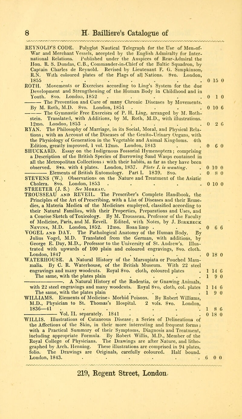 REYNOLD'S CODE. Polyglot Nautical Telegraph for the Use of Men-of- War and Merchant Vessels, accepted by the English Admiralty for Inter- national Relations. Published under the Auspices of Rear-Admiral the Hon. R. S. Dundas, C.B., Commander-in-Chief of the Baltic Squadron, by Captain Charles de Reynold. Revised by Lieutenant F. G. Simpkinson, R.N. With coloured plates of the Flags of all Nations. 8vo. London, 1855 ....... ROTH. Movements or Exercises according to Ling's System for the due Development and Strengthening of the Human Body in Childhood and in Youth. 8vo. London, 1852 ..... The Prevention and Cure of many Chronic Diseases by Movements. By M. Roth, M.D. 8vo. London, 1851 .... The Gymnastic Free Exercises of P. H. Ling, arranged by M. Roth- stein. Translated, with Additions, by M. Roth, M.D., with illustrations. 12mo. London, 1853 ...... RYAN. The Philosophy of Marriage, ia its Social, Moial, and Physical Rela- tions J with an Account of the Diseases of the Genito-Urinary Organs, with the Physiology of Generation in the Vegetable and Animal Kingdoms. 4th Edition, greatly improved, 1 vol. 12mo. London, 1843 SHUCKARD. Essay on the Indigenous Fossorial Hymenoptera ; comprising a Description of the British Species of Burrowing Sand Wasps contained in all the Metropolitan Collections; with their habits, as far as they have been observed. 8to. with 4 plates. London, 1837. Plate I. is wanting. Elements of British Entomology. Part I. 1839. 8vo. STEVENS (W.) Observations on the Nature and Treatment of the Asiatic Cholera. 8vo. London, 1853 ..... STREETER (J. S.) See Moreau. TROUSSEAU AND REVEIL. The Prescriber's Complete Handbook, the Principles of the Art of Prescribing, with a List of Diseases and their Reme- dies, a Materia Medica of the Medicines employed, classified according to their Natural Families, with their Properties, Preparations and Uses, and a Concise Sketch of Toxicology. By M. Trousseau, Professor of the Faculty of Medicine, Paris, and M. Reveil. Edited, with Notes, by J. Birkbeck Nevins, M.D. London, 1852. 12mo. Roan limp . VOGEL AND DAY. The Pathological Anatomy of the Human Body. By Julius Vogel, M.D. Translated from the German, with additions, by George £. Day, M.D., Professor to the University of St. Andrew's. Illus- trated with upwards of 100 plain and coloured engravings, 8vo. cloth. London, 1847 ...... WATERHOUSE. A Natural History of the Marsupiata or Pouched Mam- malia. By C. R. Waterhouse, of the British Museum. With 22 steel engravings and many woodcuts. Royal 8vo. cloth, coloured plates The same, with the plates plain . A Natural History of the Rodentia, or Gnawing Animals with 22 steel engravings and many woodcuts. Royal 8vo, cloth, col. plates By Robert Williams vols. 8vo. London The same, with the plates plain WILLIAMS. Elements of Medicine ■■ Morbid Poisons. M.D., Physician to St. Thomas's Hospital. 2 1836—41 .... Vol. II. separately. 1841 WILLIS. Illustrations of Cutaneous Disease: a Series of Delineations of the Affections of the Skin, in their more interesting and fi-equent forms with a Practical Summary of their Symptoms, Diagnosis and Treatment including appropriate Formula. By Robert Willis, M.D., Member of the Royal College of Physicians. The Drawings are after Nature, and litho graphed by Arch. Henning. These illustrations are comprised in 94 plates folio. The Drawings are Originals, carefully coloured. Half bound London, 1843 0 15 0 0 1 0 0 10 6 0 2 6 0 6 0 0 10 0 0 8 0 0 10 0 0 6 6 0 18 0 1 14 6 19 0 1 14 6 1 9 0 1 8 6 0 18 0 GOO