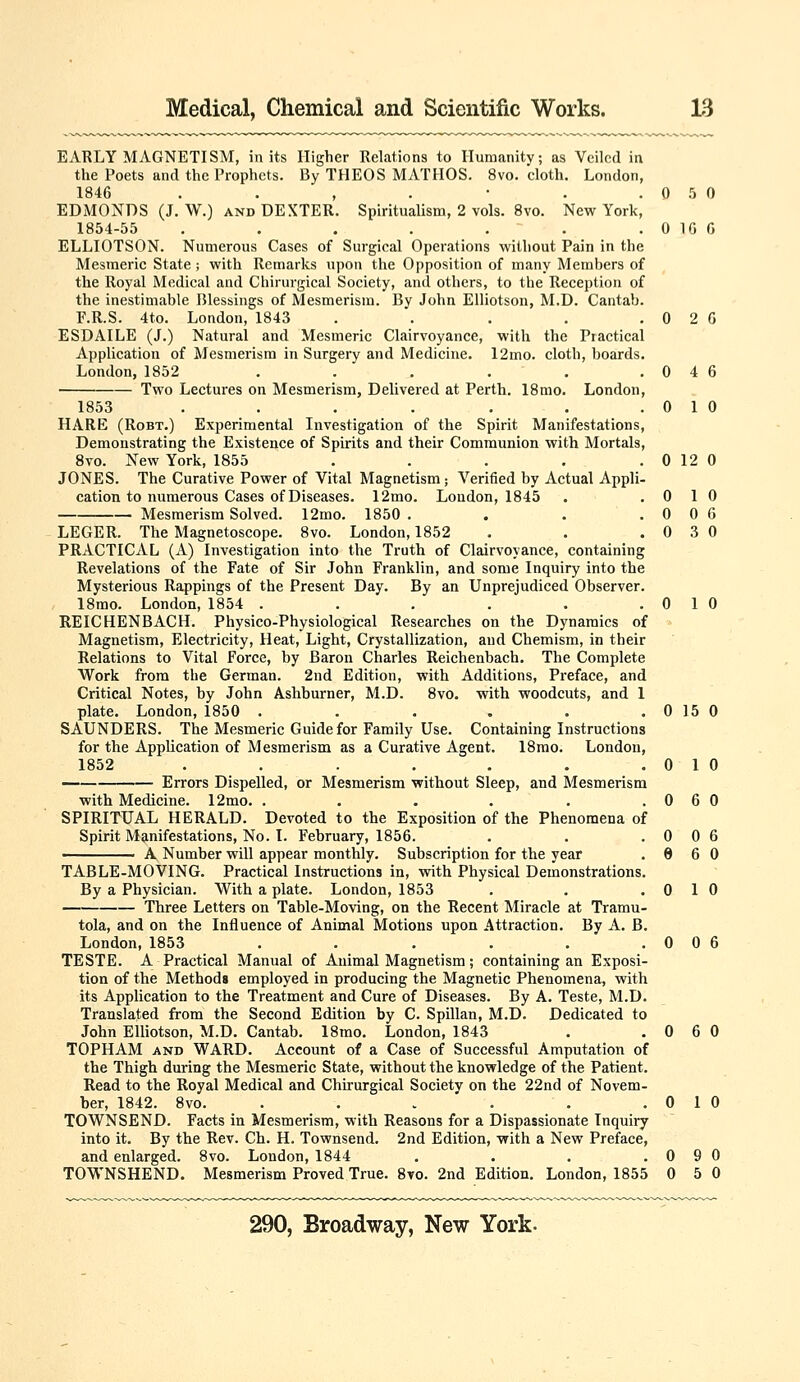 EARLY MAGNETISM, in its Higher Relations to Humanity; as Veiled in the Poets and the Prophets. By THEOS MATHOS. 8vo. cloth. London, 1846 . . , . • . .050 EDMONDS (J. W.) AND DEXTER. Spiritualism, 2 vols. 8vo. New York, 1854-55 , . . . . ' . . 0 10 G ELLIOTSON. Numerous Cases of Surgical Operations without Pain in the Mesmeric State; with Remarks upon the Opposition of many Members of the Royal Medical and Chirurgical Society, and others, to the Reception of the inestimable Blessings of Mesmerism. By John Elliotson, M.D. Cantab. r.R.S. 4to. London, 1843 . . . . . 0 2 G ESDAILE (J.) Natural and Mesmeric Clairvoyance, with the Practical Application of Mesmerism in Surgery and Medicine. 12mo. cloth, boards. London, 1852 . . . . . .046 Two Lectures on Mesmerism, Delivered at Perth. 18mo. London, 1853 . . . . . . .010 HARE (RoBT.) Experimental Investigation of the Spirit Manifestations, Demonstrating the Existence of Spirits and their Communion with Mortals, 8vo. New York, 1855 . . . . .0120 JONES. The Curative Power of Vital Magnetism; Verified by Actual Appli- cation to numerous Cases of Diseases. 12mo. London, 1845 . .010 Mesmerism Solved. 12mo. 1850 . . . .006 LEGER. The Magnetoscope. 8vo. London, 1852 , . .030 PRACTICAL (A) Investigation into the Truth of Clairvoyance, containing Revelations of the Fate of Sir John Franklin, and some Inquiry into the Mysterious Rappings of the Present Day. By an Unprejudiced Observer. 18mo. London, 1854 . . . . . .010 REICHENBACH. Physico-Physiological Researches on the Dynamics of Magnetism, Electricity, Heat, Light, Crystallization, and Chemism, in their Relations to Vital Force, by Baron Charles Reichenbach. The Complete Work from the German. 2nd Edition, with Additions, Preface, and Critical Notes, by John Ashburner, M.D. 8vo. with woodcuts, and 1 plate. London, 1850 . . . . . .0150 SAUNDERS. The Mesmeric Guide for Family Use. Containing Instructions for the Application of Mesmerism as a Curative Agent. 18rao. London, 1852 . . . . . . .010 Errors Dispelled, or Mesmerism without Sleep, and Mesmerism with Medicine. 12mo. . . . . . .060 SPIRITUAL HERALD. Devoted to the Exposition of the Phenomena of Spirit Manifestations, No. I. February, 1856. . . .006 A Number will appear monthly. Subscription for the year .960 TABLE-MOVING. Practical Instructions in, with Physical Demonstrations. By a Physician. With a plate. London, 1853 . . .010 Three Letters on Table-Moving, on the Recent Miracle at Tramu- tola, and on the Influence of Animal Motions upon Attraction. By A. B. London, 1853 . . . . . .006 TESTE. A Practical Manual of Animal Magnetism; containing an Exposi- tion of the Methods employed in producing the Magnetic Phenomena, with its Application to the Treatment and Cure of Diseases. By A. Teste, M.D. Translated from the Second Edition by C. Spillan, M.D. Dedicated to John Elliotson, M.D. Cantab. 18mo. London, 1843 . .060 TOPHAM AND WARD. Account of a Case of Successful Amputation of the Thigh during the Mesmeric State, without the knowledge of the Patient. Read to the Royal Medical and Chirurgical Society on the 22nd of Novem- ber, 1842. 8vo. . . . ' . . .010 TOWNSEND. Facts in Mesmerism, with Reasons for a Dispassionate Inquiry into it. By the Rev. Ch. H. Townsend. 2nd Edition, with a New Preface, and enlarged. 8vo. London, 1844 . . , .090 TOWNSHEND. Mesmerism Proved True. 8vo. 2nd Edition. London, 1855 0 5 0