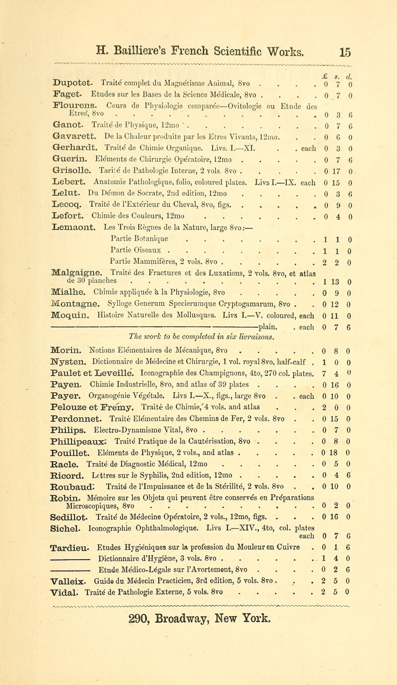 £ s. d. Dupotet. Traitd complet du Magn^tisme Animal, 8vo . . . .070 iPaget- Etudes siir les Bases de la Science Medicale, 8vo . . . .070 Flourens. Cours de Pliysiologie comparde—Ovitologie ou Etude des Etres, 8vo . . . . ' . . 0 3 (5 G-anot. Traitd de Physique, 12mo ' 0 7 fi Gavarett. De la Chuleurpi-oduite par les Etres Vivants, 12mo. . .060 Gerhardt. Traitd de Chimie Organique. Livs. I.—XI. . . each 0 3 0 Guerin. Elements de Chirurgie Ope'ratoire, 12mo 0 7 6 Grisolle. Taritd de Patiiologie Interne, 2 vols. 8vo 0 17 0 Lebert. Anatomie Pathologique, folio, coloured plates. Livs I.—IX. each 0 15 0 Lelut. Du D^mon de Socrate, 2nd edition, 12mo 0 3 6 Lecoq. Traits de I'Ext^rieur du Cheval, 8vo, figs 0 9 0 Lefort. Chimie des Couleurs, 12mo 0 4 0 Lemaont. Les Trois R^gnes de la Nature, large 8vo;— Partie Botanique 110 Partie Oiseaux 110 Partie Mammifferes, 2 vols. 8vo 2 2 0 Malgaigne. Trailed des Fractures et des Luxations, 2 vols. 8vo, et atlas de 30 planches 1 13 0 Miallie. Chimie appliquee k la Physiologie, 8vo 0 9 0 Montagne. Sylloge Generum Specierumque Cryptogamarum, 8vo . . 0 12 0 Moquin. Histoire Naturelle des Mollusques. Livs I.—V. coloured, each 0 11 0 plain. . each 0 7 6 The work to he completed in six livraisons. Morin. Notions Elementaii-es de Mecanique, 8vo 0 8 0 Uysten. Dictionnaire de Medecine et Chirurgie, 1 vol. royal 8vo, half-calf .10 0 Paulet et Leveille. Iconographie des Champignons, 4to, 270 col. plates. 7 4 Payen. Chimie Industrielle, 8vo, and atlas of 39 plates . . . . 0 16 0 Payer. Organogenie V^g^tale. Livs I.—X,, figs., large 8vo . . each 0 10 0 Pelouze et Premy. Traite de Chimie,''4 vols, and atlas . . .200 Perdonnet. Traite Elementaire des Chemins de Fer, 2 vols. 8vo . . 0 15 0 Philips. Electro-Dynamisme Vital, 8vo 0 7 0 Phillipeaux: Traite Pratique de la Cauterisation, 8vo . . . .080 Pouillet. Elements de Physique, 2 vols., and atlas . . . . . 0 18 0 Hade. Traits de Diagnostic Medical, 12mo 0 5 0 Ricord. Lettres sur le Syphilis, 2nd edition, 12mo 0 4 6 Roubaud: Traitd de I'lmpuissance et de la Stdrilit^, 2 vols. 8vo . . 0 10 0 Robin.. Memoire sur les Objets qui peuvent etre conserves en Preparations Microscopiques, 8vo . .020 Sedillot. Traite de Medecine Op^ratoire, 2 vols., 12mo, figs. . . . 0 16 0 Siehel. Iconographie Ophthalmologique. Livs I.—XIV., 4to, col. plates each 0 7 6 Tardieu- Etudes Hygi^niques sur la profession du Mouleur en Cuivre .016 Dictionnaire d'Hygifene, 3 vols. 8vo . . . . . ..140 Etude Medico-L^gale sur I'Avortement, 8vo . . . .026 Valleix. Guide du M^decin Practicien, 3rd edition, 5 vols. 8vo . . .260 Vidal.' Traits de Pathologic Externe, 5 vols. 8vo 2 5 0