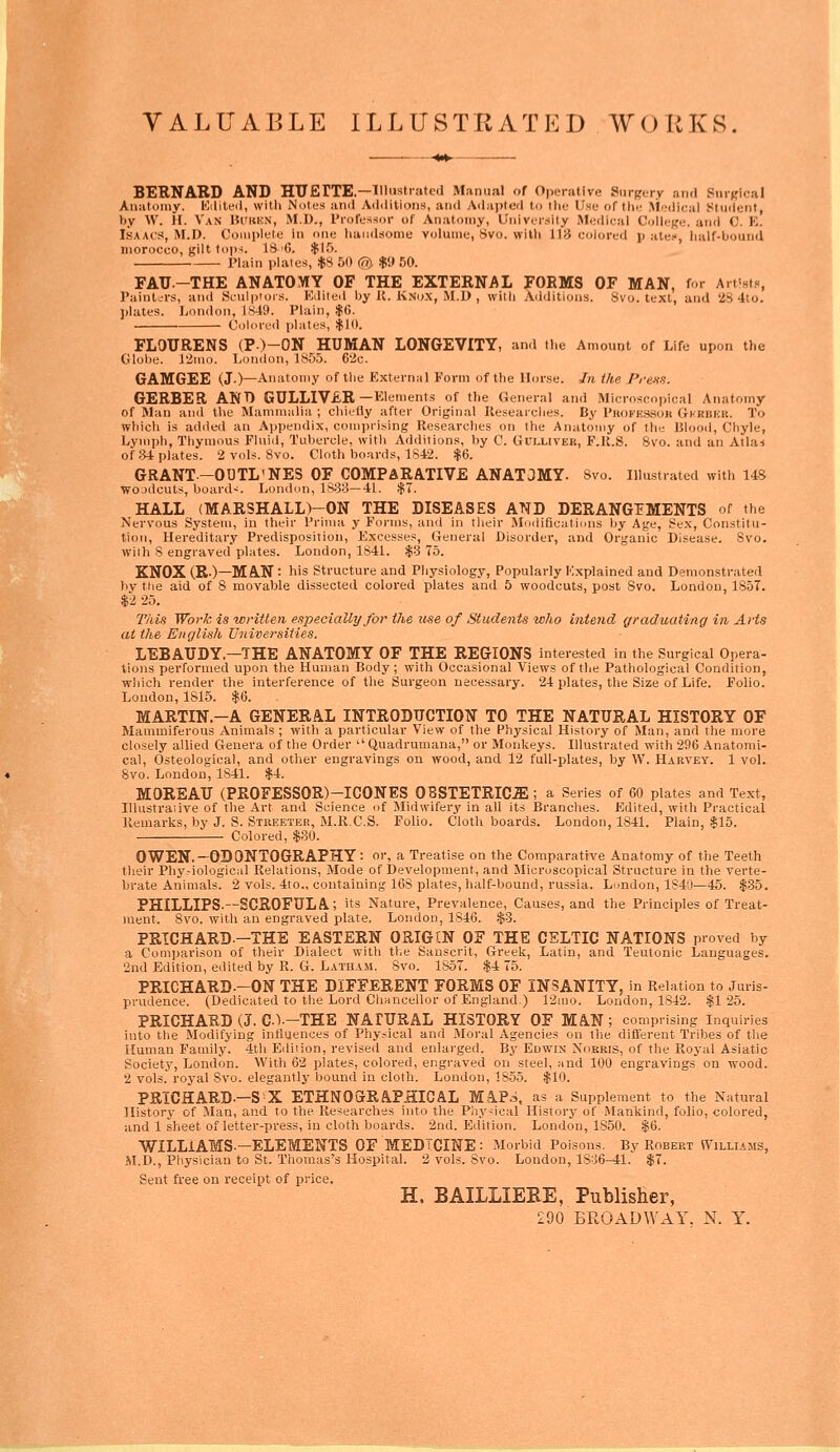 VALUABLE ILLUSTRATED WORKS. BERNARD AND HTJErXE.—lllustratccl Manual of Operative Surgery and Surfflcal Anatouiy. lOditeil, with Notes ami A(l<litions, and yVdapteil to the Use of the Medical Student, by W. II. Van Bi'uhn, M.D., I'l-ofessor of Anatomy, University Medical College, and C. K. Isaacs, M.D. Complete in one handsome volume, 8vo. with 118 colored p atei, half-bound morocco, gilt toj)^. 13 -G. ^15. Plain plates, $S 50 @. $i} 50. FATJ.-THE ANATOMY OF THE EXTERNAL FORMS OF MAN, f >r Art'st?, Painl.-rs, and Sculptors. Edited Ijy U. Ksox, M.D , with Addilioii.s. Svo. text, and '28 4to. plates. London, Is4y. Plain, |G. CohMvd plates, ,$10. FLOTJRENS (P)-ON HUMAN LONGEVITY, and the Amount of Life upon the Globe. l'<iino. London, 1855. 6'2c. GAMGEE (J.)—Anatomy of the External Form of the Horse. In ihe Prems. GERBER ANT) GULLIV£R—Elements of the General and Microscopical Anatomy of Man and llie Maniiiialia ; chiefly after Original Ileseai'ches. By Phokeswoh G-kriikk. To which is added an Appendix, comprising Researches on the Anatomy of tlie Biooil, Chyle, Lvmpli, Tliymous Fluid, Tubercle, with Additions, by C. Gulliver, F.K.S. 8vo. and an Atlas of ;34 plates. 2 vols. 8vo. Cloth boards, 1S42. $6. GRANT—OUTL'NES OF COMPARATIVE ANATOMY. 8vo. Illustrated with 148 wojdcuts, boards. London, 188:3—41. .$7. HALL (MARSHALL)-ON THE DISEASES ATifD DERANGEMENTS of the Nervous System, in their Prima y Forms, and in their Modifications by Age, 8ex, Constitu- tion, Hereditary Predisposition, Excesses, General Disorder, and Organic Disease. 8vo. with 8 engraved plates. London, 1841. $3 75. KNOX (R.)-MA.N : his Structure and Physiology, Popularly Explained and Demonstrated by tiie aid of 8 movable dissected colored plates and 6 woodcuts, post Svo. London, 1857. $2 25. This Work is written especially for the use of Studeiits who intend graduating in Arts at the English Uiiiversiiies, LEBATJDY.—THE ANATOMY OF THE REGIONS interested in the Surgical Opera- tions performed upon the Human Body ; with Occasional Views of the Pathological Condition, which render the interference of the Surgeon necessary. 24 plates, the Size of Life. Folio. London, 1815. .$6. MARTIN.—A GENERAL INTRODUCTION TO THE NATURAL HISTORY OF Mammiferous Animals ; with a particular View of the Physical History of Man, and tlie more closely allied Genera of the Order Quadrumana, or Monkeys. Illustrated with 296 Anatomi- cal, Osteological, and other engravings on wood, and 12 full-plates, by W. Harvey. 1 vol. Svo. London, 1841. $4. MOREATJ (PROFESSOR)-ICONES OBSTETRICiE ; a Series of 60 plates and Text, lllustraiive of the Art and Science of Midwifery in all its Branches. Edited, with Practical Remarks, by J. S. Stkeeter, M.R.C.S. Folio. Cloth boards. London, 1841. Plain, $15. Colored, $80. OWEN.-ODONTOGRAPHY: or, a Treatise on the Comparative Anatomy of the Teeth tlieir Phy--iologic:il Relations, Mode of Development, and Microscopical Structure in the verte- brate Animals. 2 vols. 4to., containing 168 plates, half-bound, russia. Lundon, 1840—45. $35. PHILLIPS-—SCROFULA; its Nature, Prevalence, Causes, and the Principles of Treat- ment. Svo. with an engraved plate. London, 1846. .$:3. PRICHARD.-THE EASTERN ORIGTN OF THE CELTIC NATIONS proved by a Comjiarison of their Dialect with the Sanscrit, Greek, Latin, and Teutonic Languages. 2nd Edition, edited by R. G. Latham. Svo. 1S5T. $4 75. PRICHARD.—ON THE DIFFERENT FORMS OF INSANITY, in Relation to Juris- prudence. (Dedicated to the Lord Cliancellor of England.) 12ino. London, 1S42. .$125. PRICHARD (J. C)—THE NAIURAL HISTORY OF MA.N; comprising Inquiries into the Modifying influences of Physical and Moral Agencies on the difl'erent Tribes of tlie Human Family. 4th Edition, revised and enlarged. By Edwin Noeris, of tlie Royal Asiatic Society, London. With 62 plates, colored, engraved on steel, tiiid 100 engravings on wood. 2 vols.' royal Svo. elegantly bound in cloth. London, 1855. $10. PRICHARD-—S^X ETHNOGrRAPHICAL MIP.J, as a Supplement to the Natural History of Man, and to the Researches into the Pliy^ical History of Mankind, folio, colored, and 1 sheet of letter-press, in cloth boards. 2nd. Edition. London, 1850. $6. WILLIAMS-—ELEMENTS OF MEDICINE : Morbid Poisons. By Robert Williams, H.D., Pliysician to St. Thomas's Hospital. 2 vols. Svo. London, lSo6-41. $7. Sent free on receipt of price. H. BAILLIERE, Publisher,