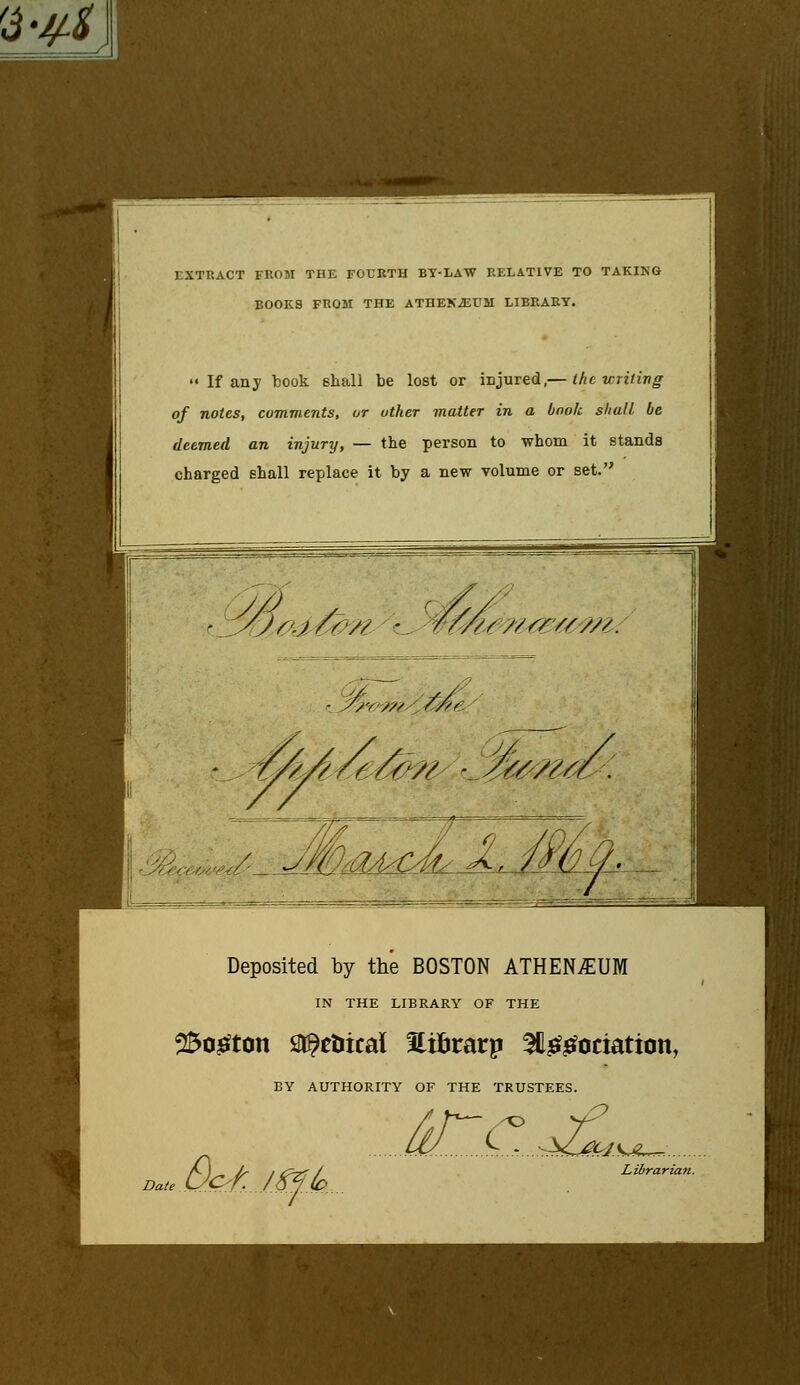 EXTRACT FROM THE FOURTH BY-LAW RELATIVE TO TAKING BOOK8 FROM THE ATHEXiEUM LIBRARY.  If any book shall be lost or injured,— the writing of notes, comments, or other matter in a book shall be deemed an injury, — the person to whom it stands charged shall replace it by a new volume or set. S/s /- (/v/ ;/ ^z/iA/e//// -.//^/itcy. Deposited by the BOSTON ATHENvEUM IN THE LIBRARY OF THE 2£ogton Stoical Hifcrarp 3&£gociation, BY AUTHORITY OF THE TRUSTEES. D&t.i^A. irr,.^, Librarian.