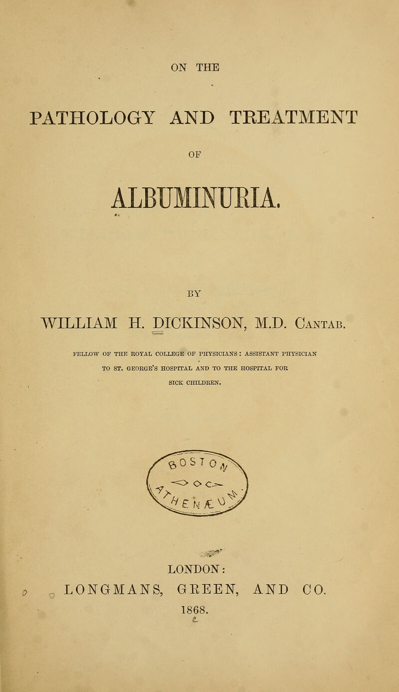 ON THE PATHOLOGY AND TREATMENT OF BY WILLIAM H. DICKINSON, M.D. Cantab. FELLOW OF THE ROYAL COLLEGE OF PHYSICIANS : ASSISTANT PHYSICIAN TO ST. GEORGE'S HOSPITAL AND TO THE HOSPITAL FOR SICK CHILDREN. 01? LONDON: LONGMANS, GEEEN, AND CO. 1868.