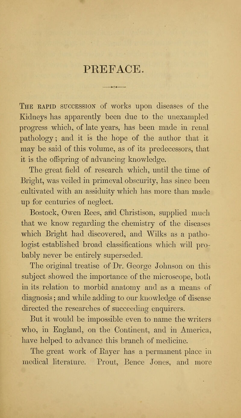 PREFACE. The rapid succession of works upon diseases of the Kidneys has apparently been due to the unexampled progress which, of late years, has been made in renal pathology; and it is the hope of the author that it may be said of this volume, as of its predecessors, that it is the offspring of advancing knowledge. The great field of research which, until the time of Bright, was veiled in primeval obscurity, has since been cultivated with an assiduity which has. more than made up for centuries of neglect. Bostock, Owen Rees, and Christison, supplied much that we know regarding the chemistry of the diseases which Bright had discovered, and Wilks as a patho- logist established broad classifications which will pro- bably never be entirely superseded. The original treatise of Dr. George Johnson on this subject showed the importance of the microscope, both in its relation to morbid anatomy and as a means of diagnosis; and while adding to our knowledge of disease directed the researches of succeeding enquirers. But it would be impossible even to name the writers who, in England, on the Continent, and in America, have helped to advance this branch of medicine. The great work of Eayer has a permanent place in medical literature. Prout, Bence Jones, and more