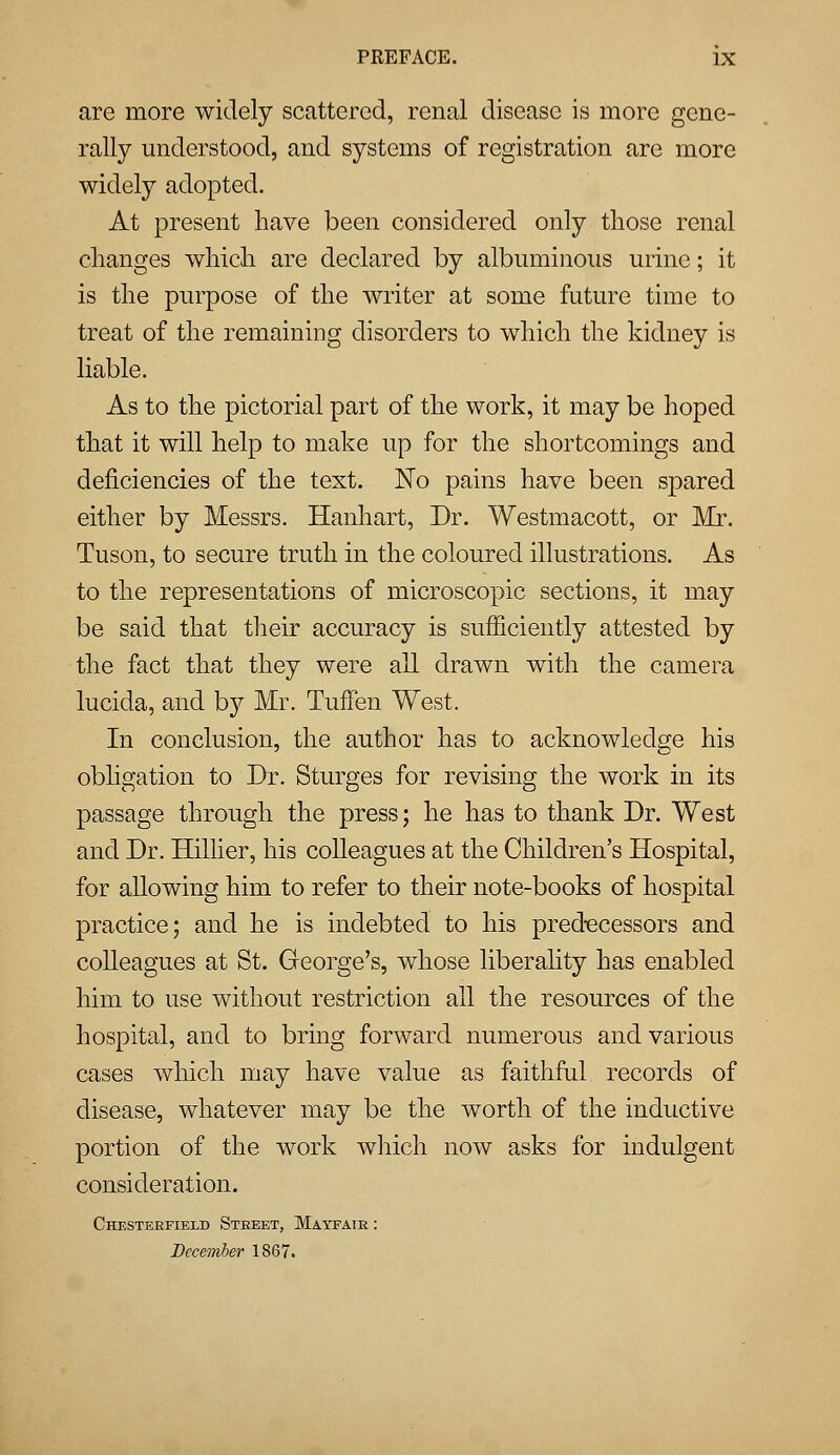 are more widely scattered, renal disease is more gene- rally understood, and systems of registration are more widely adopted. At present have been considered only those renal changes which are declared by albuminous urine; it is the purpose of the writer at some future time to treat of the remaining disorders to which the kidney is liable. As to the pictorial part of the work, it may be hoped that it will help to make up for the shortcomings and deficiencies of the text. No pains have been spared either by Messrs. Hanhart, Dr. Westmacott, or Mr. Tuson, to secure truth in the coloured illustrations. As to the representations of microscopic sections, it may be said that their accuracy is sufficiently attested by the fact that they were all drawn with the camera lucida, and by Mr. TufFen West. In conclusion, the author has to acknowledge his obligation to Dr. Sturges for revising the work in its passage through the press; he has to thank Dr. West and Dr. Hillier, his colleagues at the Children's Hospital, for allowing him to refer to their note-books of hospital practice; and he is indebted to his predecessors and colleagues at St. George's, whose liberality has enabled him to use without restriction all the resources of the hospital, and to bring forward numerous and various cases which may have value as faithful records of disease, whatever may be the worth of the inductive portion of the work which now asks for indulgent consideration. Chesterfield Street, Mayfatr : December 1867.