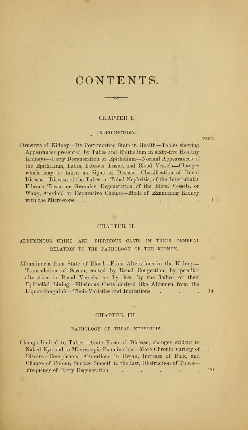 CONTENTS. CHAPTEE I. INTRODUCTORY. Structure of Kidney—Its Post-mortem State in Health—Tables showing Appearances presented by Tubes and Epithelium in sixty-five Healthy Kidneys—Fatty Degeneration of Epithelium—Normal Appearances of the Epithelium, Tubes, Fibrous Tissue, and Blood Vessels—Changes which may be taken as Signs of Disease—Classification of Renal Disease.—Disease of the Tubes, or Tubal Nephritis, of the Intertubular Fibrous Tissue or Granular Degeneration, of the Blood Vessels, or Waxy, Amyloid or Depurative Change—Mode of Examining Kidney with the Microscope . . . . ■ CHAPTER II. ALBUMINOUS URINE AND FIBRINOUS CASTS IN THEIR GENERAL RELATION TO THE PATHOLOGY OF THE KIDNEY. Albuminuria from State of Blood—From Alterations in the Kidney— Transudation of Serum, caused by Renal Congestion, by peculiar alteration in Renal Vessels, or by loss by the Tubes of their Epithelial Lining—Fibrinous Casts derived like Albumen from the Liquor Sanguinis—Their Varieties and Indications . . .14 CHAPTER III. PATHOLOGY OF TUBAL NEPHRITIS. Change limited to Tubes—Acute Form of Disease, changes evident to Naked Eye and to Microscopic Examination—More Chronic Variety of Disease—Conspicuous Alterations in Organ, Increase of Bulk, and Change of Colour, Surface Smooth to the last, Obstruction of Tubes- Frequency of Fatty Degeneration . . . . .20