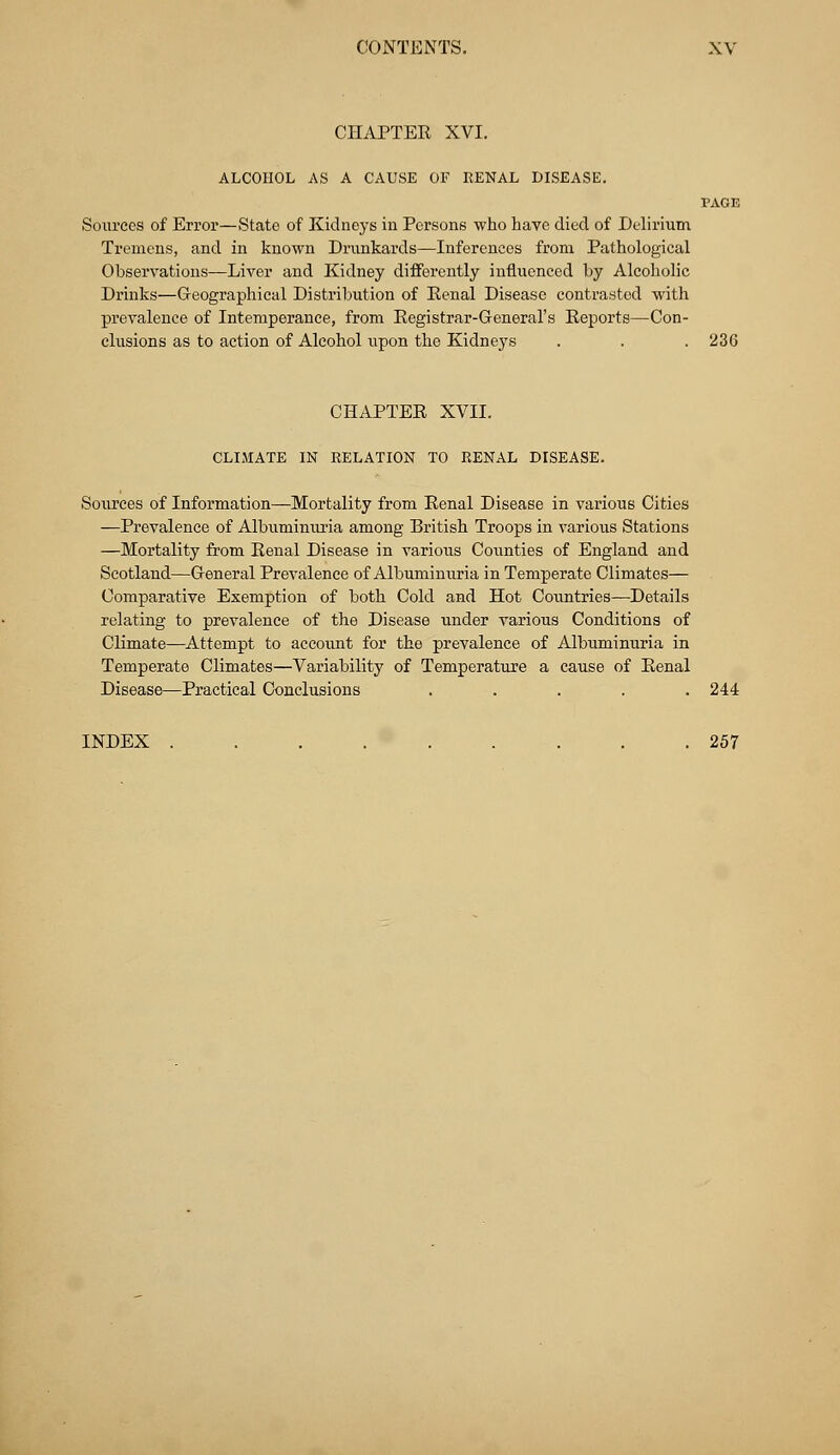 CHAPTER XVI. ALCOHOL AS A CAUSE OF KENAL DISEASE. PAGE Sources of Error—State of Kidneys in Persons who have died of Delirium Tremens, and in known Drunkards—Inferences from Pathological Observations—Liver and Kidney differently influenced by Alcoholic Drinks—Geographical Distribution of Eenal Disease contrasted with prevalence of Intemperance, from Registrar-General's Reports—Con- clusions as to action of Alcohol upon the Kidneys . . . 236 CHAPTER XVII. CLIMATE IN RELATION TO EENAL DISEASE. Sources of Information—Mortality from Renal Disease in various Cities —Prevalence of Albuminuria among British Troops in various Stations —Mortality from Renal Disease in various Counties of England and Scotland—General Prevalence of Albuminuria in Temperate Climates— Comparative Exemption of both Cold and Hot Countries—Details relating to prevalence of the Disease under various Conditions of Climate—Attempt to account for the prevalence of Albuminuria in Temperate Climates—Variability of Temperature a cause of Renal Disease—Practical Conclusions ..... 244 INDEX ......... 257