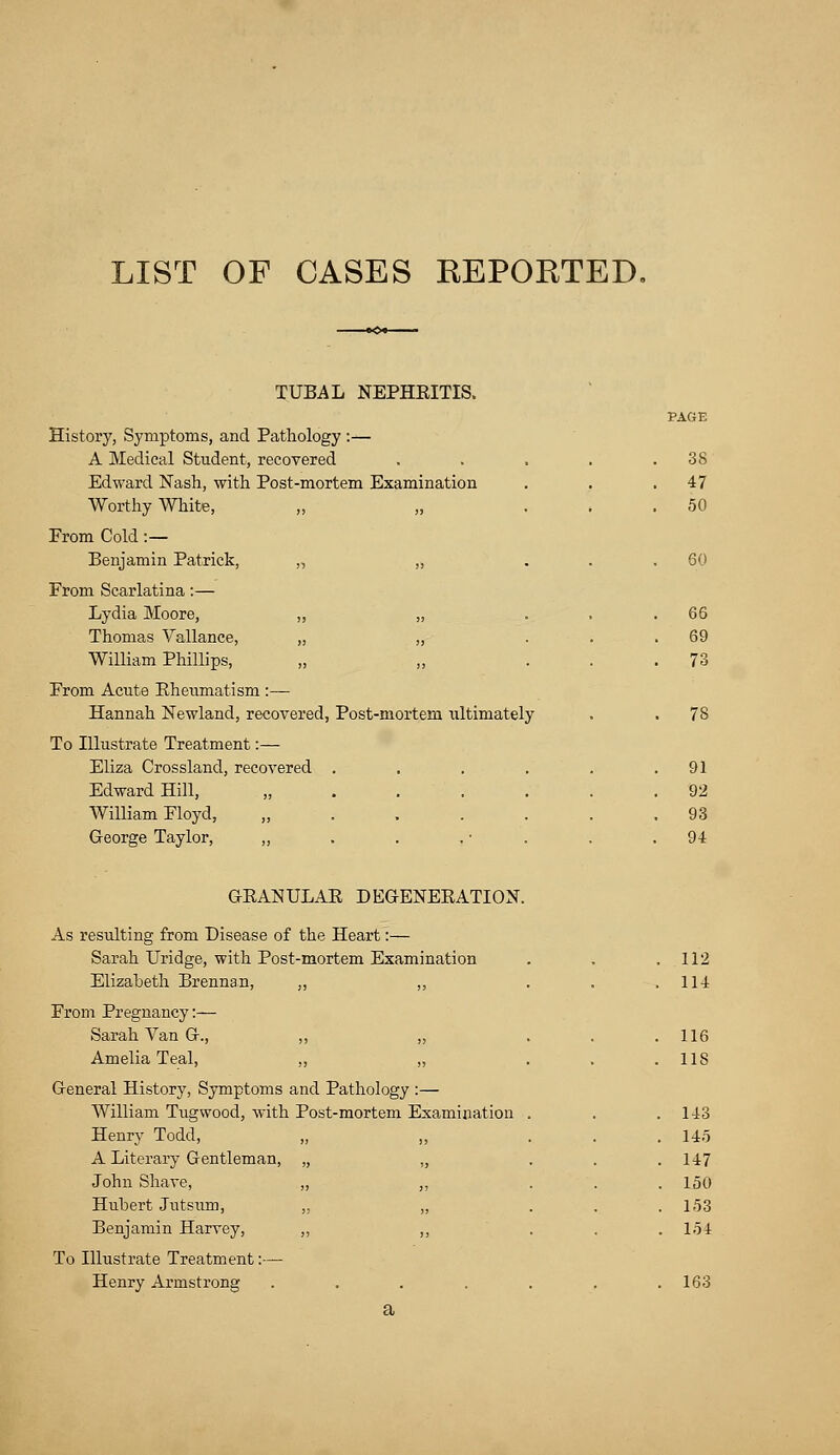 LIST OF CASES REPORTED, TUBAL NEPHRITIS. History, Symptoms, and Pathology :— A Medical Student, recovered Edward Nash, with Post-mortem Examination Worthy White, „ „ Erom Cold:— Benjamin Patrick, „ „ From Scarlatina:— Lydia Moore, „ „ Thomas Vallance, „ „ William Phillips, Erom Acute Eheumatism :— Hannah Newland, recovered, Post-mortem ultimately To Illustrate Treatment:— Eliza Crossland, recovered .... Edward Hill, „ William Floyd, „ George Taylor, ,, 3S 47 50 60 66 69 73 78 91 92 93 94 GEANULAE DEGENEEATION. As resulting from Disease of the Heart:— Sarah Uridge, with Post-mortem Examination Elizabeth Brennan, ,, ,, From Pregnancy:— Sarah Van G., ,, „ Amelia Teal, ,, „ General History, Symptoms and Pathology :— William Tugwood, with Post-mortem Examination Henry Todd, A Literary Gentleman, John Shave, Hubert Jutsum, Benjamin Harvey, To Illustrate Treatment:— Henry Armstrong a 112 114 116 118 143 145 147 150 153 154 163